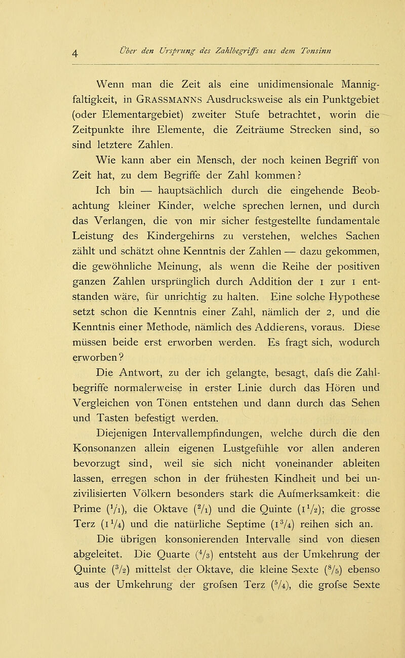 Wenn man die Zeit als eine unidimensionale Mannig- faltigkeit, in Grassmanns Ausdrucksweise als ein Punktgebiet (oder Elementargebiet) zweiter Stufe betrachtet, worin die Zeitpunkte ihre Elemente, die Zeiträume Strecken sind, so sind letztere Zahlen. Wie kann aber ein Mensch, der noch keinen Begriff von Zeit hat, zu dem Begriffe der Zahl kommen ? Ich bin — hauptsächlich durch die eingehende Beob- achtung kleiner Kinder, welche sprechen lernen, und durch das Verlangen, die von mir sicher festgestellte fundamentale Leistung des Kindergehirns zu verstehen, welches Sachen zählt und schätzt ohne Kenntnis der Zahlen — dazu gekommen, die gewöhnliche Meinung, als wenn die Reihe der positiven ganzen Zahlen ursprünglich durch Addition der i zur i ent- standen wäre, für unrichtig zu halten. Eine solche Hypothese setzt schon die Kenntnis einer Zahl, nämlich der 2, und die Kenntnis einer Methode, nämlich des Addierens, voraus. Diese müssen beide erst erworben werden. Es fragt sich, wodurch erworben ? Die Antwort, zu der ich gelangte, besagt, dafs die Zahl- begriffe normalerweise in erster Linie durch das Hören und Vergleichen von Tönen entstehen und dann durch das Sehen und Tasten befestigt werden. Diejenigen Intervallempfindungen, welche durch die den Konsonanzen allein eigenen Lustgefühle vor allen anderen bevorzugt sind, weil sie sich nicht voneinander ableiten lassen, erregen schon in der frühesten Kindheit und bei un- zivilisierten Völkern besonders stark die Aufmerksamkeit: die Prime (V'i), die Oktave (Vi) und die Quinte (1V2); die grosse Terz (iV*) und die natürliche Septime (i^A) reihen sich an. Die übrigen konsonierenden Intervalle sind von diesen abgeleitet. Die Quarte (Vs) entsteht aus der Umkehrung der Quinte (V2) mittelst der Oktave, die kleine Sexte (Vs) ebenso aus der Umkehrung der grofsen Terz (V4), die grofse Sexte