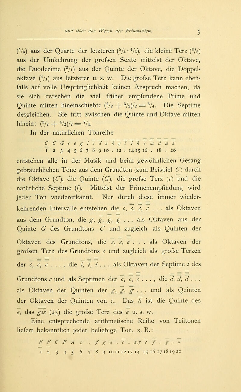 (^/s) aus der Quarte der letzteren (^/4 • Vs), die kleine Terz (^/s) aus der Umkehrung der grofsen Sexte mittelst der Oktave, die Duodecime (Vi) aus der Quinte der Oktave, die Doppel- oktave {^l\) aus letzterer u. s. w. Die grofse Terz kann eben- falls auf volle Ursprünglichkeit keinen Anspruch machen, da sie sich zwischen die viel früher empfundene Prime und Quinte mitten hineinschiebt: (Va -|- ^l'i)j% = ^A. Die Septime desgleichen. Sie tritt zwischen die Quinte und Oktave mitten hinein: (V2 + ^h)h = V^. In der natürlichen Tonreihe CCGcegicdekglihcindne I 2 3 456789 10. 12. 1415 16 . 18 . 20 entstehen alle in der Musik und beim gewöhnlichen Gesang gebräuchlichen Töne aus dem Grundton (zum Beispiel C^ durch die Oktave (Q, die Quinte [G), die grofse Terz (<?) und die natürliche Septime {i\ Mittelst der Primenempfindung wird jeder Ton wiedererkannt. Nur durch diese immer wieder- kehrenden Intervalle entstehen die c, c^ c, c . . . als Oktaven aus dem Grundton, die gi g, g, g • > • als Oktaven aus der Quinte G des Grundtons C und zugleich als Quinten der Oktaven des Grundtons, die e, e, e . . . als Oktaven der grofsen Terz des Grundtons c und zugleich als grofse Terzen der c, c, c . . . , die i, z, z . . . als Oktaven der Septime z des Grundtons c und als Septimen der c, c, c . . . , die d, d, d . . . als Oktaven der Quinten der g, g, g • • • und als Quinten der Oktaven der Quinten von c. Das h ist die Quinte des e, das gis (25) die grofse Terz des e u. s. w. Eine entsprechende arithmetische Reihe von Teiltönen liefert bekanntlich jeder beliebige Ton, z.B.: F F C F A c . f g a . V . 2.7 ^ J . ~g . a 12 345 6 789 1011121314 151617181920