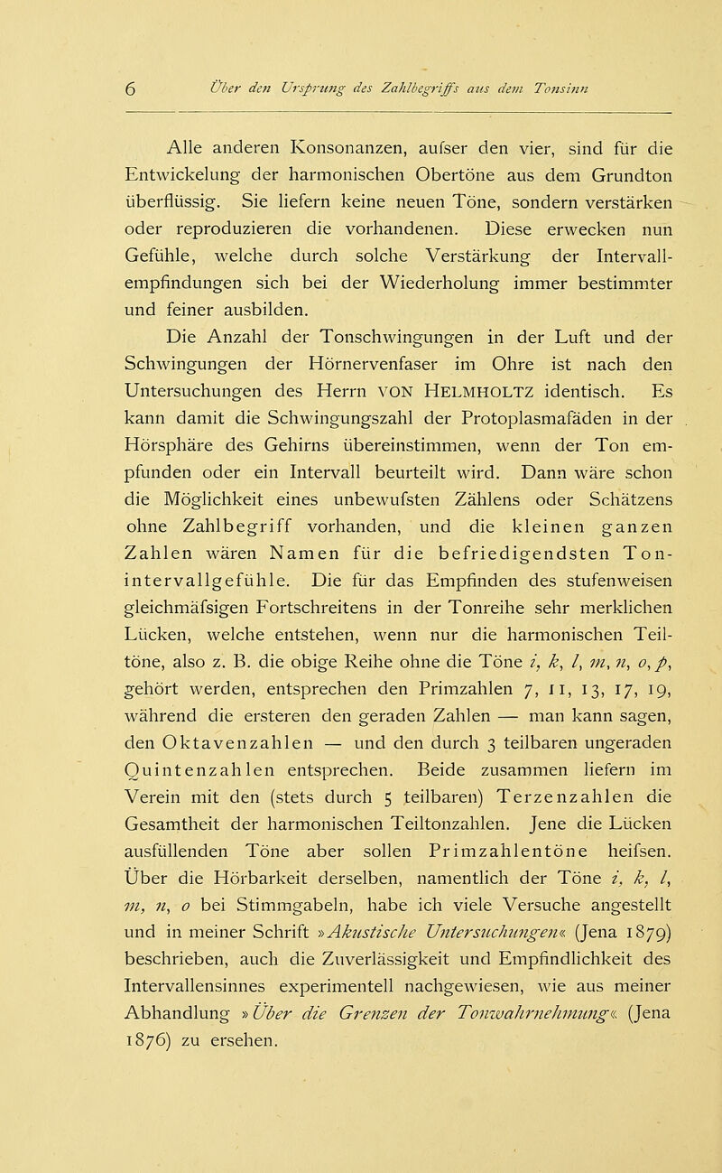 Alle anderen Konsonanzen, aufser den vier, sind für die Entwickelung der harmonischen Obertöne aus dem Grundton überflüssig. Sie liefern keine neuen Töne, sondern verstärken oder reproduzieren die vorhandenen. Diese erwecken nun Gefühle, welche durch solche Verstärkung der Intervall- empfindungen sich bei der Wiederholung immer bestimmter und feiner ausbilden. Die Anzahl der Tonschwingungen in der Luft und der Schwingungen der Hörnervenfaser im Ohre ist nach den Untersuchungen des Herrn VON Helmholtz identisch. Es kann damit die Schwingungszahl der Protoplasmafäden in der Hörsphäre des Gehirns übereinstimmen, wenn der Ton em- pfunden oder ein Intervall beurteilt wird. Dann wäre schon die Möglichkeit eines unbewufsten Zählens oder Schätzens ohne Zahlbegriff vorhanden, und die kleinen ganzen Zahlen wären Namen für die befriedigendsten Ton- intervallgefühle. Die für das Empfinden des stufen weisen gleichmäfsigen Fortschreitens in der Tonreihe sehr merklichen Lücken, welche entstehen, wenn nur die harmonischen Teil- töne, also z. B. die obige Reihe ohne die Töne i, k, /, ;//, «, o, p, gehört werden, entsprechen den Primzahlen 7, 11, 13, 17, 19, während die ersteren den geraden Zahlen — man kann sagen, den Oktavenzahlen — und den durch 3 teilbaren ungeraden Quintenzahlen entsprechen. Beide zusammen liefern im Verein mit den (stets durch 5 teilbaren) Terzenzahlen die Gesamtheit der harmonischen Teiltonzahlen. Jene die Lücken ausfüllenden Töne aber sollen Primzahlentöne heifsen. Über die Hörbarkeit derselben, namentlich der Töne i, k, /, in, n, o bei Stimmgabeln, habe ich viele Versuche angestellt und in meiner Schrift -»Akustische Untersiichiingeiia. (Jena 1879) beschrieben, auch die Zuverlässigkeit und Empfindlichkeit des Intervallensinnes experimentell nachgewiesen, wie aus meiner Abhandlung »Über die Grenzen der Tonwahrnehmung'i. (Jena 1876) zu ersehen.