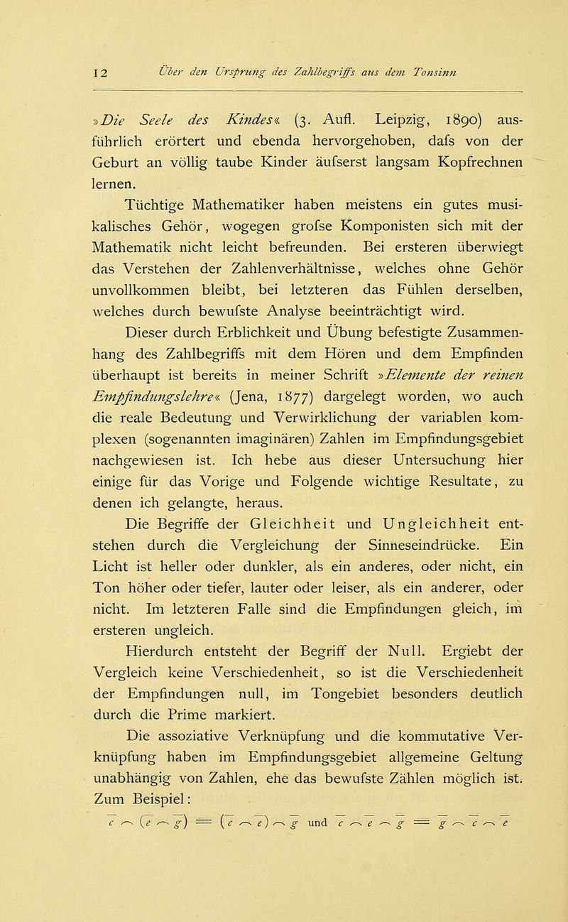 »Die Seele des Kindes^i. (3. Aufl. Leipzig, 1890) aus- führlich erörtert und ebenda hervorgehoben, dafs von der Geburt an völUg taube Kinder äufserst langsam Kopfrechnen lernen. Tüchtige Mathematiker haben meistens ein gutes musi- kalisches Gehör, wogegen grofse Komponisten sich mit der Mathematik nicht leicht befreunden. Bei ersteren überwiegt das Verstehen der Zahlenverhältnisse, welches ohne Gehör unvollkommen bleibt, bei letzteren das Fühlen derselben, welches durch bewufste Analyse beeinträchtigt wird. Dieser durch Erblichkeit und Übung befestigte Zusammen- hang des Zahlbegriffs mit dem Hören und dem Empfinden überhaupt ist bereits in meiner Schrift >->Eleinente der reinen Empfindtmgslehre«. (Jena, 1877) dargelegt worden, wo auch die reale Bedeutung und Verwirklichung der variablen kom- plexen (sogenannten imaginären) Zahlen im Empfindungsgebiet nachgewiesen ist. Ich hebe aus dieser Untersuchung hier einige für das Vorige und Folgende wichtige Resultate, zu denen ich gelangte, heraus. Die Begriffe der Gleichheit und Ungleichheit ent- stehen durch die Vergleichung der Sinneseindrücke. Ein Licht ist heller oder dunkler, als ein anderes, oder nicht, ein Ton höher oder tiefer, lauter oder leiser, als ein anderer, oder nicht. Im letzteren Falle sind die Empfindungen gleich, im ersteren ungleich. Hierdurch entsteht der Begriff der Null. Ergiebt der Vergleich keine Verschiedenheit, so ist die Verschiedenheit der Empfindungen null, im Tongebiet besonders deutlich durch die Prime markiert. Die assoziative Verknüpfung und die kommutative Ver- knüpfung haben im Empfindungsgebiet allgemeine Geltung unabhängig von Zahlen, ehe das bewufste Zählen möglich ist. Zum Beispiel: c ^ {e ---. g) ■^= [c ^ e) ^ g und c^e-^g = g^c^e