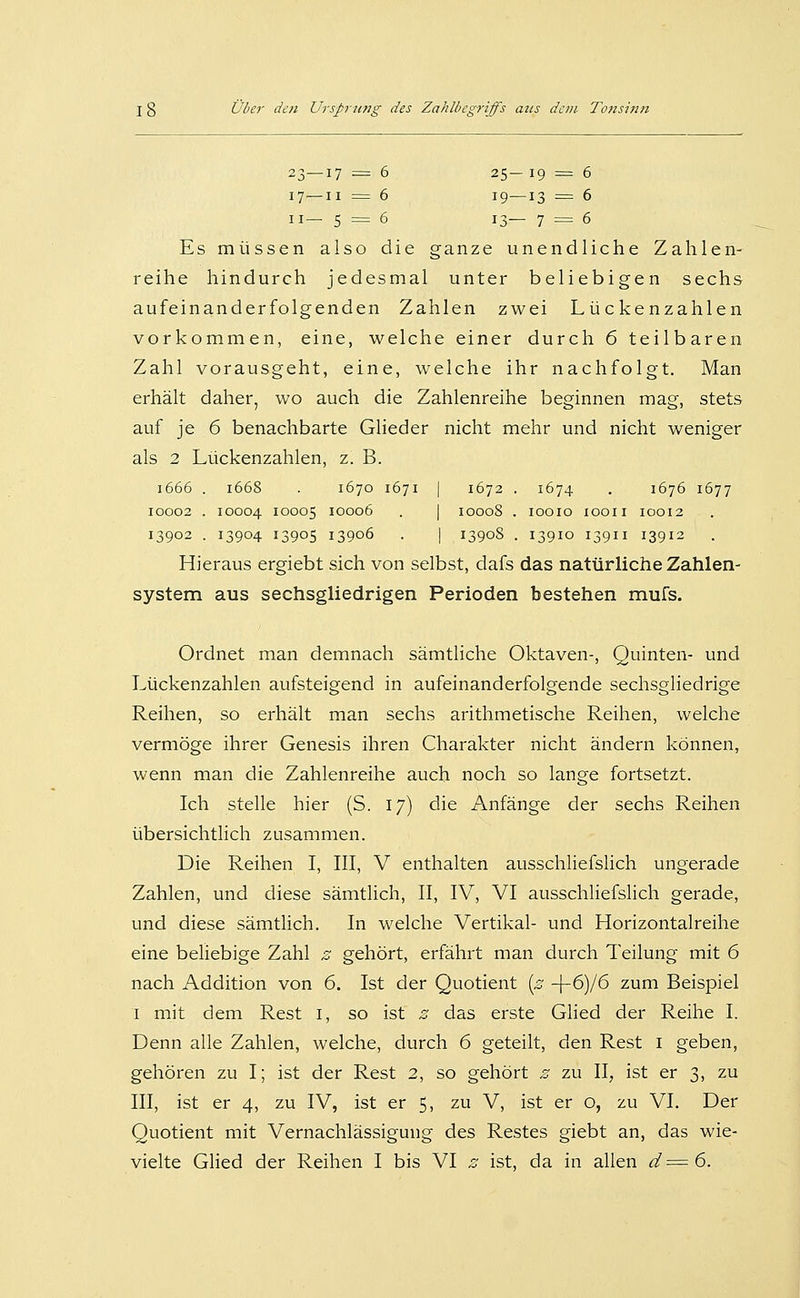 23—17 = 6 25- 19 = 6 17—II = 6 19—13 = 6 II— 5 = 6 13— 7 = 6 Es müssen also die ganze unendliche Zahlen- reihe hindurch jedesmal unter beliebigen sechs aufeinanderfolgenden Zahlen zwei Lückenzahlen vorkommen, eine, welche einer durch 6 teilbaren Zahl vorausgeht, eine, welche ihr nachfolgt. Man erhält daher, wo auch die Zahlenreihe beginnen mag, stets auf je 6 benachbarte Glieder nicht mehr und nicht weniger als 2 Lückenzahlen, z. B. 1666 . 1668 . 1670 1671 I 1672 . 1674 , 1676 1677 10002 . 10004 10005 10006 . I 10008 . lOOIO lOOII IOOI2 13902 . 13904 13905 13906 . I 13908 . I39IO I39II I3912 Hieraus ergiebt sich von selbst, dafs das natürliche Zahlen- system aus sechsgliedrigen Perioden bestehen mufs. Ordnet man demnach sämtliche Oktaven-, Quinten- und Lückenzahlen aufsteigend in aufeinanderfolgende sechsgliedrige Reihen, so erhält man sechs arithmetische Reihen, welche vermöge ihrer Genesis ihren Charakter nicht ändern können, wenn man die Zahlenreihe auch noch so lange fortsetzt. Ich stelle hier (S. 17) die Anfänge der sechs Reihen übersichtlich zusammen. Die Reihen I, III, V enthalten ausschliefslich ungerade Zahlen, und diese sämtlich, II, IV, VI ausschliefslich gerade, und diese sämtlich. In welche Vertikal- und Horizontalreihe eine beliebige Zahl z gehört, erfährt man durch Teilung mit 6 nach Addition von 6. Ist der Quotient {z -\-6)l6 zum Beispiel I mit dem Rest i, so ist z das erste Glied der Reihe I. Denn alle Zahlen, welche, durch 6 geteilt, den Rest i geben, gehören zu I; ist der Rest 2, so gehört z zu II, ist er 3, zu III, ist er 4, zu IV, ist er 5, zu V, ist er o, zu VI. Der Quotient mit Vernachlässigung des Restes giebt an, das wie- vielte Glied der Reihen I bis VI z ist, da in allen d^=6.