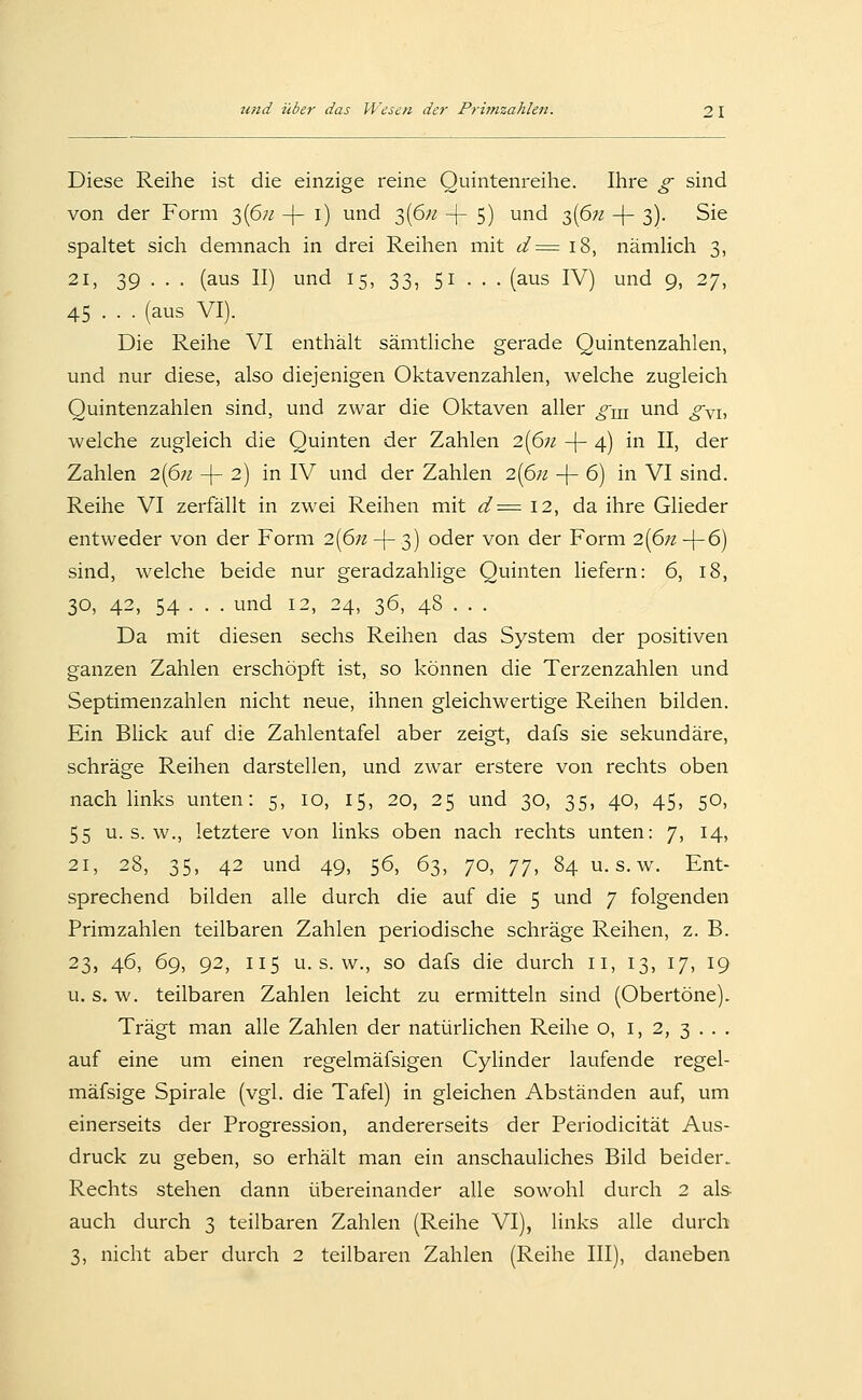 Diese Reihe ist die einzige reine Quintenreihe. Ihre g sind von der Form 3(6/^ -[- i) und 3(6;^ -(- 5) und 3(6;^ -\- 3). Sie spaltet sich demnach in drei Reihen mit ^:^ 18, nämHch 3, 21, 39 ■ • • (aus II) und 15, 33, 51 . . . (aus IV) und 9, 27, 45 . . . (aus VI). Die Reihe VI enthält sämtliche gerade Quintenzahlen, und nur diese, also diejenigen Oktavenzahlen, welche zugleich Quintenzahlen sind, und zwar die Oktaven aller g^n und gyi, welche zugleich die Quinten der Zahlen 2{pn -f- 4) in II, der Zahlen 2(6;z -|- 2) in IV und der Zahlen i{6n -|- 6) in VI sind. Reihe VI zerfällt in zwei Reihen mit (^^12, da ihre Glieder entweder von der Form 2{6n + 3) oder von der Form 2(6;z +6) sind, welche beide nur geradzahlige Quinten liefern: 6, 18, 30, 42, 54 • • . und 12, 24, 36, 48 . . . Da mit diesen sechs Reihen das System der positiven ganzen Zahlen erschöpft ist, so können die Terzenzahlen und Septimenzahlen nicht neue, ihnen gleichwertige Reihen bilden. Ein Blick auf die Zahlentafel aber zeigt, dafs sie sekundäre, schräge Reihen darstellen, und zwar erstere von rechts oben nach links unten: 5, 10, 15, 20, 25 und 30, 35, 40, 45, 50, 55 u. s. w., letztere von links oben nach rechts unten: 7, 14, 21, 28, 35, 42 und 49, 56, 63, 70, TT, 84 u. s.w. Ent- sprechend bilden alle durch die auf die 5 und 7 folgenden Primzahlen teilbaren Zahlen periodische schräge Reihen, z. B. 23, 46, 69, 92, 115 u. s. w., so dafs die durch 11, 13, 17, 19 u. s, w. teilbaren Zahlen leicht zu ermitteln sind (Obertöne). Trägt man alle Zahlen der natürlichen Reihe o, i, 2, 3 . . . auf eine um einen regelmäfsigen Cylinder laufende regel- mäfsige Spirale (vgl. die Tafel) in gleichen Abständen auf, um einerseits der Progression, andererseits der Periodicität Aus- druck zu geben, so erhält man ein anschauliches Bild beider. Rechts stehen dann übereinander alle sowohl durch 2 als- auch durch 3 teilbaren Zahlen (Reihe VI), links alle durch 3, nicht aber durch 2 teilbaren Zahlen (Reihe III), daneben