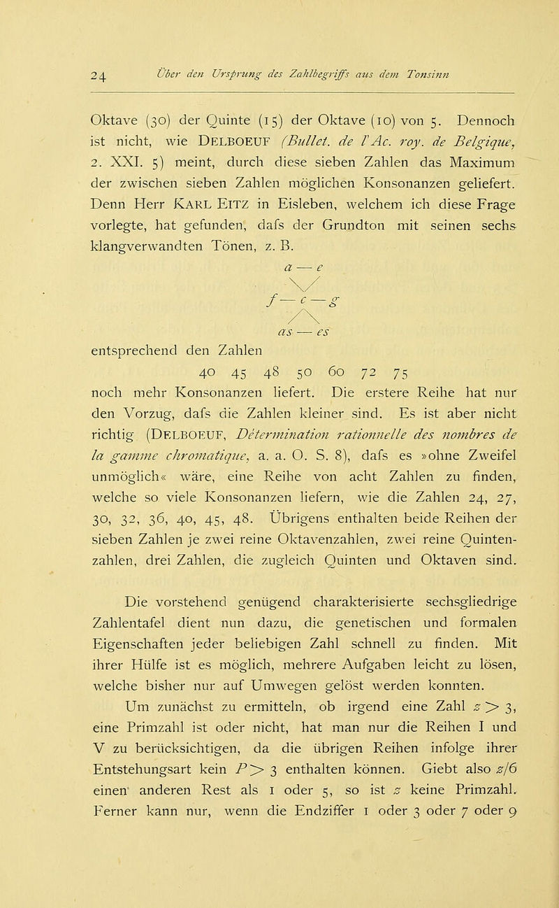 Oktave (30) der Quinte (15) der Oktave (10) von 5. Dennoch ist nicht, wie Delboeuf (Bullet, de l'Ac. roy. de Belgique, 2. XXI. 5) meint, durch diese sieben Zahlen das Maximum der zwischen sieben Zahlen möglichen Konsonanzen geliefert. Denn Herr Karl Eitz in Eisleben, welchem ich diese Frage vorlegte, hat gefunden, dafs der Grundton mit seinen sechs- klangverwandten Tönen, z. B. a — e as — es entsprechend den Zahlen 40 45 48 50 60 ^2 75 noch mehr Konsonanzen liefert. Die erstere Reihe hat nur den Vorzug, dafs die Zahlen kleiner sind. Es ist aber nicht richtig (Delboeuf, Determination rationnelle des Jtombres de la gainine chromatiqiie, a. a. O. S. 8), dafs es »ohne Zweifel unmöglich« wäre, eine Reihe von acht Zahlen zu finden, welche so viele Konsonanzen liefern, wie die Zahlen 24, 27, 30, 32, 36, 40, 45, 48. Übrigens enthalten beide Reihen der sieben Zahlen je zwei reine Oktavenzahlen, zwei reine Quinten- zahlen, drei Zahlen, die zugleich Quinten und Oktaven sind. Die vorstehend genügend charakterisierte sechsgliedrige Zahlentafel dient nun dazu, die genetischen und formalen Eigenschaften jeder beliebigen Zahl schnell zu finden. Mit ihrer Hülfe ist es möglich, mehrere Aufgaben leicht zu lösen, welche bisher nur auf Umwegen gelöst werden konnten. Um zunächst zu ermitteln, ob irgend eine Zahl -? > 3, eine Primzahl ist oder nicht, hat man nur die Reihen I und V zu berücksichtigen, da die übrigen Reihen infolge ihrer Entstehungsart kein P'^ S enthalten können. Giebt also z/6 einen anderen Rest als i oder 5, so ist ^ keine PrimzahL Ferner kann nur, wenn die Endziffer i oder 3 oder 7 oder 9