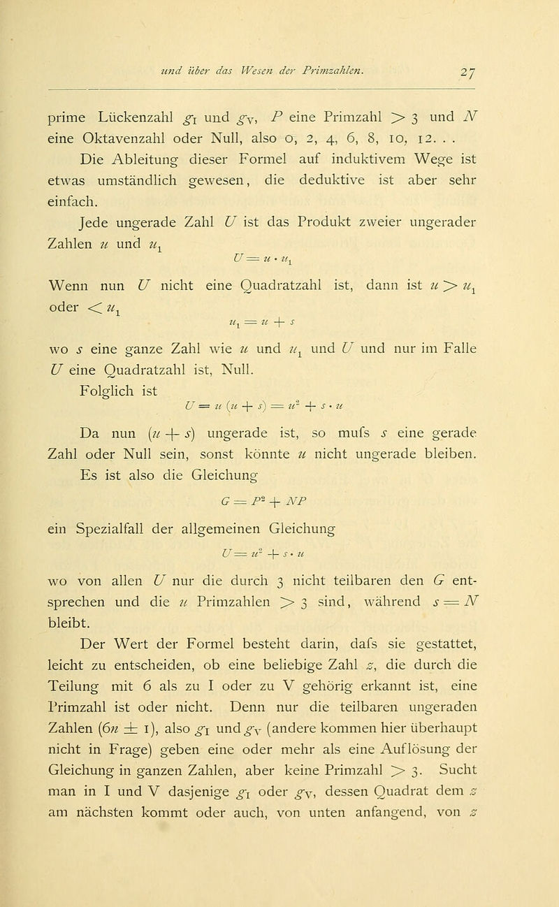 prime Lückenzahl g^ und g^, P eine Primzahl > 3 und N eine Oktavenzahl oder Null, also o, 2, 4, 6, 8, 10, 12. . . Die Ableitung dieser Formel auf induktivem Wege ist etwas umständlich gewesen, die deduktive ist aber sehr einfach. Jede ungerade Zahl U ist das Produkt zweier ungerader Zahlen u und u^ Wenn nun U nicht eine Ouadratzahl ist, dann ist ii >> u^ oder •< u^ Zl^ = zt -\- s wo s eine ganze Zahl wie u und //^ und U und nur im Falle U eine Quadratzahl ist, Null. Folglich ist U == 11 (tc -\- s') = U' -\- s • u Da nun [71 -\- s) ungerade ist, so mufs s eine gerade Zahl oder Null sein, sonst könnte u nicht ungerade bleiben. Es ist also die Gleichung G = F^ -\^ NF ein Spezialfall der allgemeinen Gleichung U = u- -\- s ' u WO von allen U nur die durch 3 nicht teilbaren den G ent- sprechen und die ?/ Primzahlen > 3 sind, während s = IV bleibt. Der Wert der Formel besteht darin, dafs sie gestattet, leicht zu entscheiden, ob eine beliebige Zahl £:, die durch die Teilung mit 6 als zu I oder zu V gehörig erkannt ist, eine Primzahl ist oder nicht. Denn nur die teilbaren ungeraden Zahlen [6n ± i), also gi und^y (andere kommen hier überhaupt nicht in Frage) geben eine oder mehr als eine Auflösung der Gleichung in ganzen Zahlen, aber keine Primzahl > 3. Sucht man in I und V dasjenige gi oder gy, dessen Quadrat dem ^ am nächsten kommt oder auch, von unten anfangend, von z