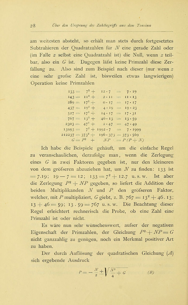 II = II-I3 17 ^= 17-17 19 = 19-23 17 = 17-31 13 --= 13-59 47 = 47-49 7 = 7-1999 373 -= 373-569 28 Über den Ursprung des Zahlbegriffs aus dem Tonsinn am weitesten absteht, so erhält man stets durch fortgesetztes Subtrahieren der Quadratzahlen für N eine gerade Zahl oder (im Falle z selbst eine Quadratzahl ist) die Null, wenn z teil- bar, also ein G ist. Dagegen läfst keine Primzahl diese Zer- fällung zu. Also sind zum Beispiel nach dieser (nur wenn z eine sehr grofse Zahl ist, bisweilen etwas langwierigen) Operation keine Primzahlen 143= 11^ + 289 .=-172-1- o ■ 437 =- 19'^ + 4 527=^ 17^+ 14 767 = 132 + 46 2303 =. 472 -f 13993 = 7' + 1992 212237 := 3732-j- 196. G= P^ ^ NP := P (P-\- N) Ich habe die Beispiele gehäuft, um die einfache Regel zu veranschaulichen, derzufolge man, wenn die Zerlegung eines G in zwei Faktoren gegeben ist, nur den kleineren von dem gröfseren abzuziehen hat, um N zu finden: 133 ist = 7.19; 19 — 7=12; 133 = 7^-1-12.7 U.S.W. Ist aber die Zerlegung P^ -\- NP gegeben, so liefert die Addition der beiden Multiplikanden N und P den gröfseren Faktor,, welcher, mit P multipliziert, G giebt, z. B. ']6'] =^ 13'^ + 46. 13; 13-1-46=59; 13.59 = 767 U.S.W. Die Beachtung dieser Regel erleichtert rechnerisch die Probe, ob eine Zahl eine Primzahl ist oder nicht. Es wäre nun sehr wünschenswert, aufser der negativen Eigenschaft der Primzahlen, der Gleichung P^-^ NP=^ G nicht ganzzahlig zu genügen, noch ein Merkmal positiver Art zu haben. Der durch Auflösung der quadratischen Gleichung [A) sich ergebende Ausdruck