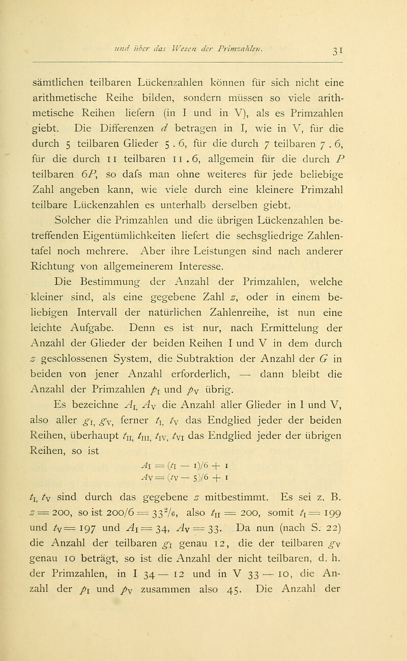 sämtlichen teilbaren Lückenzahlen können für sich nicht eine arithmetische Reihe bilden, sondern müssen so viele arith- metische Reihen Hefern (in I und in V), als es Primzahlen giebt. Die Differenzen d betragen in I, wie in V, für die durch 5 teilbaren Gheder 5 . 6, für die durch 7 teilbaren 7 . 6, für die durch 11 teilbaren 11 .6, allgemein für die durch P teilbaren 6P, so dafs man ohne weiteres für jede beliebige Zahl angeben kann, wie viele durch eine kleinere Primzahl teilbare Lückenzahlen es unterhalb derselben giebt. Solcher die Primzahlen und die übrigen Lückenzahlen be- treffenden Eigentümlichkeiten liefert die sechsgliedrige Zahlen- tafel noch mehrere. Aber ihre Leistungen sind nach anderer Richtung von allgemeinerem Interesse. Die Bestimmung der Anzahl der Primzahlen, welche kleiner sind, als eine gegebene Zahl z, oder in einem be- liebigen Intervall der natürlichen Zahlenreihe, ist nun eine leichte Aufgabe. Denn es ist nur, nach Ermittelung der Anzahl der Glieder der beiden Reihen I und V in dem durch z geschlossenen System, die Subtraktion der Anzahl der G in beiden von jener Anzahl erforderlich, — dann bleibt die Anzahl der Primzahlen p^ und p^ übrig. Es bezeichne Ai^ Ay die Anzahl aller Glieder in I und V, also aller o-j^ o-^^ ferner /j^ ty das Endglied jeder der beiden Reihen, überhaupt tu, ^m, hv, i\i das Endglied jeder der übrigen Reihen, so ist Ai = (ti — i)/6 + I .4v=(/v— 5)/6 + I ti^ ty sind durch das gegebene z mitbestimmt. Es sei z. B. z = 200, so ist 200/6 = 33Ve, also /n = 200, somit ti= 199 und /v= 197 und ^1=34, ^y == 33- üa nun (nach S. 22) die Anzahl der teilbaren ^i genau 12, die der teilbaren ^v genau 10 beträgt, so ist die Anzahl der nicht teilbaren, d. h. der Primzahlen, in I 34— 12 und in V 33 — 10, die An- zahl der pi und py zusammen also 45. Die Anzahl der