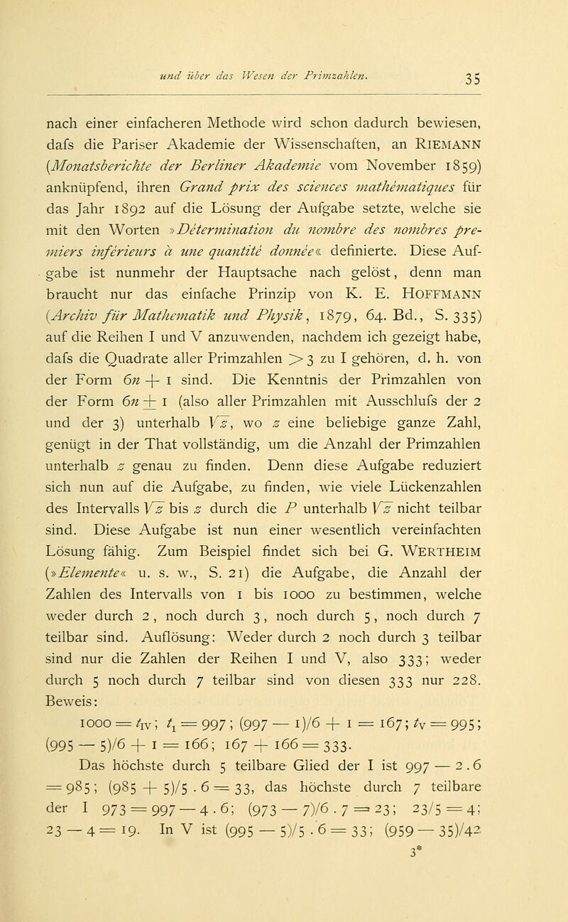 nach einer einfacheren Methode wird schon dadurch bewiesen, dafs die Pariser Akademie der Wissenschaften, an Riemann [Monatsberichte der Berliner Akademie vom November 1859) anknüpfend, ihren Grand prix des scierices mathematiqiies für das Jahr 1892 auf die Lösung der Aufgabe setzte, welche sie mit den Worten i> Deter^nination du nombre des nombres Pre- miers inferieurs a ime qiimitite donneei definierte. Diese Auf- gabe ist nunmehr der Hauptsache nach gelöst, denn man braucht nur das einfache Prinzip von K. E. Hoffmann [Archiv für Mathematik und Physik^ 1879, 64. Bd., S. 335) auf die Reihen I und V anzuwenden, nachdem ich gezeigt habe, dafs die Quadrate aller Primzahlen > 3 zu I gehören, d. h. von der Form 6n -\- i sind. Die Kenntnis der Primzahlen von der Form 6« + i (also aller Primzahlen mit Ausschlufs der 2 und der 3) unterhalb Yz, wo z eine beliebige ganze Zahl, genügt in der That vollständig, um die Anzahl der Primzahlen unterhalb z genau zu finden. Denn diese Aufgabe reduziert sich nun auf die Aufgabe, zu finden, wie viele Lückenzahlen des Intervalls Yz bis z durch die P unterhalb Y^ nicht teilbar sind. Diese Aufgabe ist nun einer wesentlich vereinfachten Lösung fähig. Zum Beispiel findet sich bei G. Wertheim [y^Elemente«. u. s. w., S. 21) die Aufgabe, die Anzahl der Zahlen des Intervalls von i bis 1000 zu bestimmen, welche weder durch 2 , noch durch 3 , noch durch 5, noch durch 7 teilbar sind. Auflösung: Weder durch 2 noch durch 3 teilbar sind nur die Zahlen der Reihen I und V, also 333; weder durch 5 noch durch 7 teilbar sind von diesen 333 nur 228. Beweis: 1000 = /iv; /i = 997; (997— i)/6 + i = i67;^*v = 995; (995 —5)/6 +I = 166; 167 + 166 = 333. Das höchste durch 5 teilbare Glied der I ist 997 — 2.6 = 985; (985 -}-5)/5 . 6 = 33, das höchste durch 7 teilbare der I 973 = 997 — 4.6; (973 — 7)/6 • 7 = 23; 23/5=4;