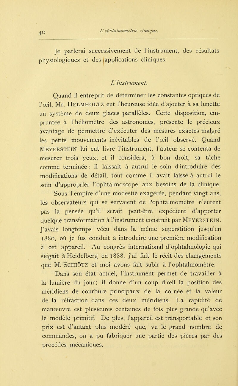 Je parlerai successivement de 1'Instrument, des resultats physiologiques et des .applications cliniques. Vinstrument. Quand il entreprit de determiner les constantes optiques de l'oeil, Mr. Helmholtz eut l'heureuse idee d'ajouter ä sa lunette un Systeme de deux glaces paralleles. Cette disposition, em- pruntee ä l'heliometre des astronomes, presente le precieux avantage de permettre d'executer des mesures exactes malgre les petits mouvements inevitables de l'oeil observe. Quand Meyerstein lui eut livre 1'Instrument, l'auteur se contenta de mesurer trois yeux, et il considera, ä bon droit, sa täche comme terminee: il laissait ä autrui le soin d'introduire des modifications de detail, tout comme il avait laisse ä autrui le soin d'approprier l'ophtalmoscope aux besoins de la clinique. Sous l'empire d'une modestie exageree, pendant vingt ans, les observateurs qui se servaient de l'ophtalmometre n'eurent pas la pensee qu'il serait peut-etre expedient d'apporter quelque transformation a l'instrument construit par Meyerstein. J'avais longtemps vecu dans la meme superstition jusqu'en 1880, oi^i je fus conduit ä introduire une premiere modification ä cet appareil. Au congres international d'ophtalmologie qui siegait ä Heidelberg en 1888, j'ai fait le recit des changements que M. SchiÖtz et möi avons fait subir ä l'ophtalmometre. Dans son etat actuel, l'instrument permet de travailler ä la lumiere du jour; il donne d'un coup d'oeil la position des meridiens de courbure principaux de la cornee et la valeur de la refraction dans ces deux meridiens. La rapidite de manoeuvre est plusieures centaines de fois plus grande qu'avec le modele primitif. De plus, 1'appareil est transportable et son prix est d'autant plus modere que, vu le grand nombre de commandes, on a pu fabriquer une partie des pieces par des procedes mecaniques.