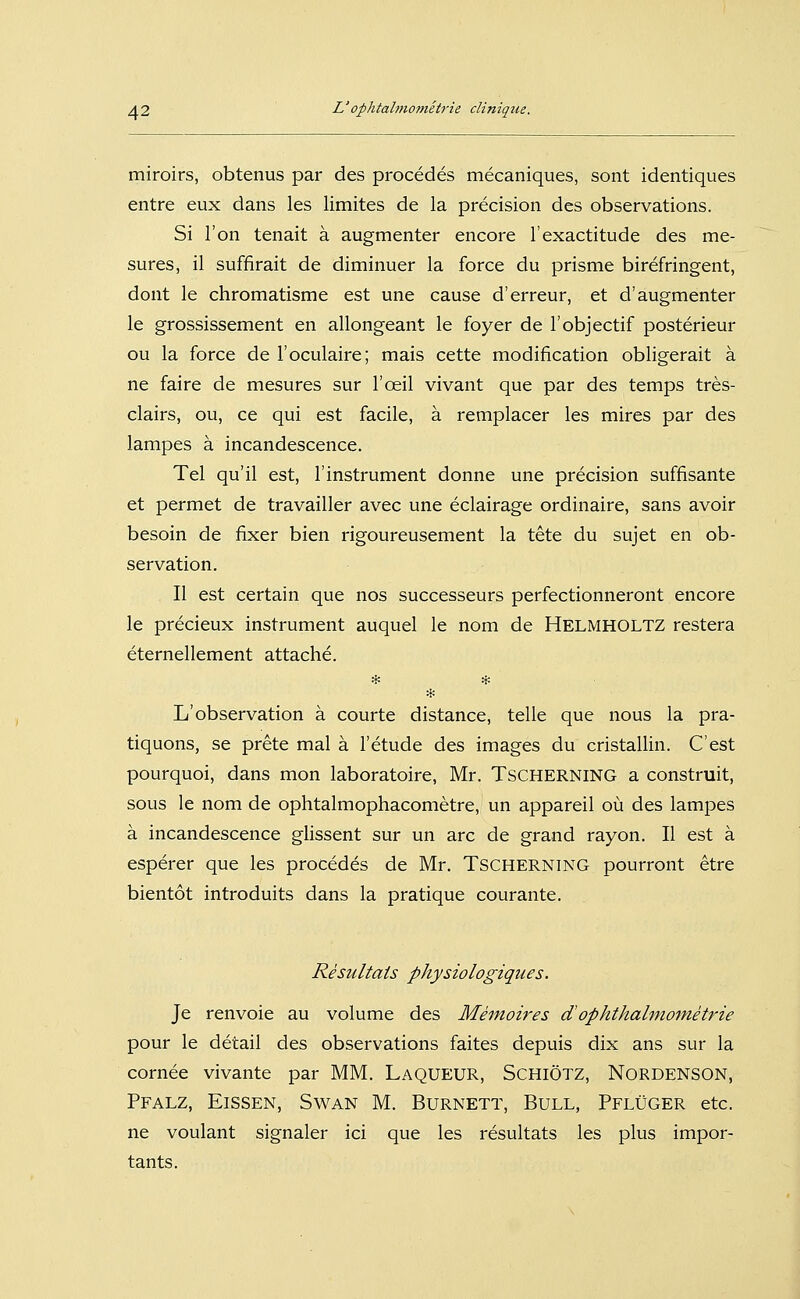 miroirs, obtenus par des procedes mecaniques, sont identiques entre eux dans les limites de la precision des observations. Si Ton tenait ä augmenter encore l'exactitude des me- sures, il suffirait de diminuer la force du prisme birefringent, dont le chromatisme est une cause d'erreur, et d'augmenter le grossissement en allongeant le foyer de l'objectif posterieur ou la force de l'oculaire; mais cette modification obligerait ä ne faire de mesures sur l'oeil vivant que par des temps tres- clairs, ou, ce qui est facile, ä remplacer les mires par des lampes ä incandescence. Tel qu'il est, 1'Instrument donne une precision süffisante et permet de travailler avec une eclairage ordinaire, sans avoir besoin de fixer bien rigoureusement la tete du sujet en Ob- servation. II est certain que nos successeurs perfectionneront encore le precieux Instrument auquel le nom de Helmholtz restera eternellement attache. ^f: * * L'Observation ä courte distance, teile que nous la pra- tiquons, se prete mal ä l'etude des Images du cristallin. C'est pourquoi, dans mon laboratoire, Mr. Tscherning a construit, sous le nom de ophtalmophacometre, un appareil ou des lampes ä incandescence glissent sur un arc de grand rayon. II est ä esperer que les procedes de Mr. Tscherning pourront etre bientot introduits dans la pratique courante. Resultats physiologiques. Je renvoie au volume des Memoires dOphthalmometrie pour le detail des observations faites depuis dix ans sur la cornee vivante par MM. LaqueuR, SchiÖtz, Nordenson, Pfalz, Eissen, Swan M. Burnett, Bull, Pflüger etc. ne voulant signaler ici que les resultats les plus impor- tants.