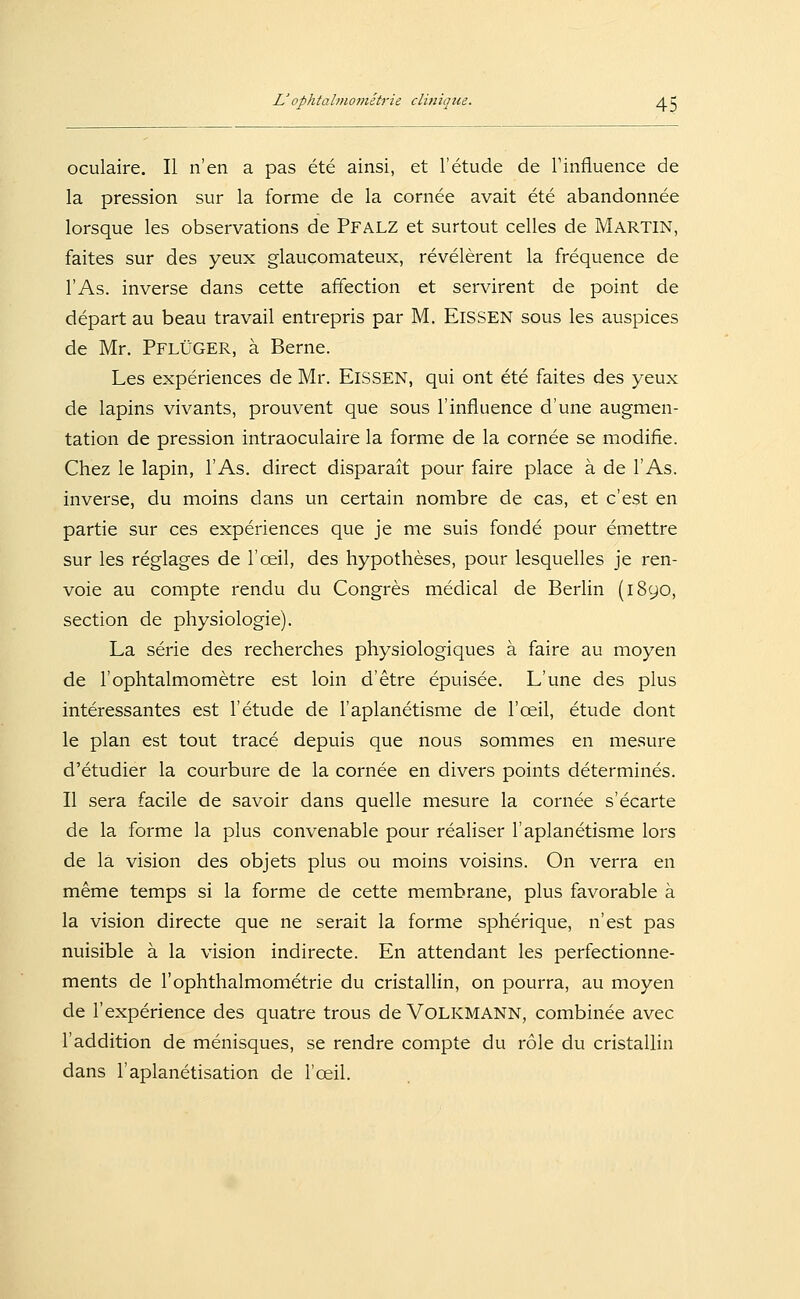 oculaire. II n'en a pas ete ainsi, et l'etude de Tinfluence de la pression sur la forme de la cornee avait ete abandonnee lorsque les observations de PFALZ et surtout Celles de Martin, faites sur des yeux glaucomateux, revelerent la frequence de l'As. inverse dans cette affection et servirent de point de depart au beau travail entrepris par M. ElSSEN sous les auspices de Mr. PflÜGER, ä Berne. Les experiences de Mr. ElSSEN, qui ont ete faites des yeux de lapins vivants, prouvent que sous l'influence d'une augmen- tation de pression intraoculaire la forme de la cornee se modifie. Chez le lapin, l'As. direct disparait pour faire place ä de l'As. inverse, du moins dans un certain nombre de cas, et c'est en partie sur ces experiences que je nie suis fonde pour emettre sur les reglages de l'oeil, des hypotheses, pour lesquelles je ren- voie au compte rendu du Congres medical de Berlin (1890, section de physiologie). La Serie des recherches physiologiques ä faire au moyen de l'ophtalmometre est loin d'etre epuisee. L'une des plus interessantes est l'etude de l'aplanetisme de l'oeil, etude dont le plan est tout trace depuis que nous sommes en mesure d'etudier la courbure de la cornee en divers points determines. II sera facile de savoir dans quelle mesure la cornee s'ecarte de la forme la plus convenable pour realiser l'aplanetisme lors de la Vision des objets plus ou moins voisins. On verra en meme temps si la forme de cette membrane, plus favorable ä la Vision directe que ne serait la forme spherique, n'est pas nuisible ä la vision indirecte. En attendant les perfectionne- ments de 1'Ophthalmometrie du cristallin, on pourra, au moyen de l'experience des quatre trous de Volkmann, combinee avec l'addition de menisques, se rendre compte du role du cristallin dans l'aplanetisation de l'oeil.