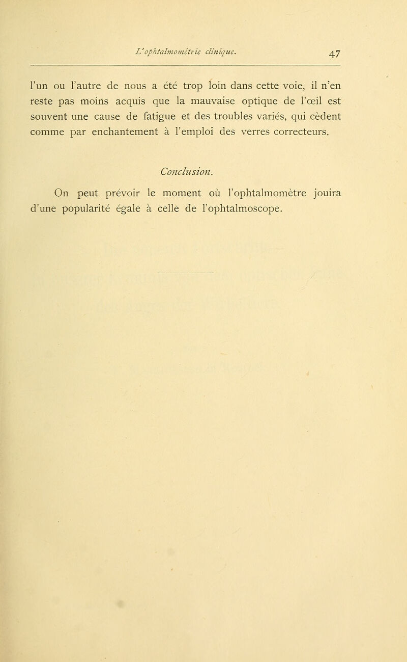 Tun ou l'autre de nous a ete trop loin dans cette voie, il n'en reste pas moins acquis que la mauvaise optique de l'oeil est souvent une cause de fatigue et des troubles varies, qui cedent comme par enchantement ä l'emploi des verres correcteurs. Conclusion. On peut prevoir le moment oü rophtalmometre jouira d'une popularite egale ä celle de rophtalmoscope.