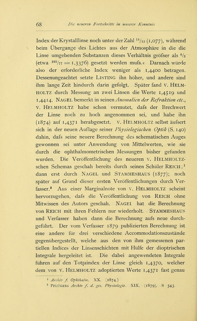 Index der Krystalllinse noch unter der Zahl ^Vis (IjO//), während beim Übergange des Lichtes aus der Atmosphäre in die die Linse umgebenden Substanzen dieses Verhältnis gröfser als Vs (etwa '^^^lii = 1,3376) gesetzt werden mufs.« Darnach würde also der erforderliche Index weniger als 1,4400 betragen. Dessenungeachtet setzte Listing ihn höher, und andere sind ihm lange Zeit hindurch darin gefolgt. Später fand v. Helm- HOLTZ durch Messung an zwei Linsen die Werte 1,4519 und 1,4414. Nagel bemerkt in seinen Anomalien der Refraktion etc., V. Helmholtz habe schon vermutet, dafs der Brechwert der Linse noch zu hoch angenommen sei, und habe ihn (1874) auf 1,4371 herabgesetzt. V, HELMHOLTZ selbst äufsert sich in der neuen Auflage seiner Physiologischen Optik (S. 140) dahin, dafs seine neuere Berechnung des schematischen Auges gewonnen sei unter Anwendung von Mittelwerten, wie sie durch die ophthalmometrischen Messungen bisher gefunden wurden. Die Veröffentlichung des neueren v. Helmholtz- schen Schemas geschah bereits durch seinen Schüler Reich ; ^ dann erst durch Nagel und Stammeshaus (1877); noch später auf Grund dieser ersten Veröffentlichungen durch Ver- fasser.* Aus einer Marginalnote von V. HELMHOLTZ scheint hervorzugehen, dafs die Veröffentlichung von REICH ohne Mitwissen des Autors geschah. Nagel hat die Berechnung von Reich mit ihren Fehlern nur wiederholt. StammeshauS und Verfasser haben dann die Berechnung aufs neue durch- geführt. Der vom Verfasser 1879 publizierten Berechnung ist eine andere für drei verschiedene Accommodationszustände gegenübergestellt, welche aus den von ihm gemessenen par- tiellen Indices der Linsenschichten mit Hülfe der dioptrischen Integrale hergeleitet ist. Die dabei angewendeten Integrale führen auf den Tot[aindex der Linse gleich 1,4370, welcher dem von V. HELMHOLTZ adoptierten Werte 1,4371 fast genau 1 Archiv f. Ophthalm. XX. (1874.) ^ Pflügers Archiv f. d. ges. Physiologie. XIX. (1879). S 543.