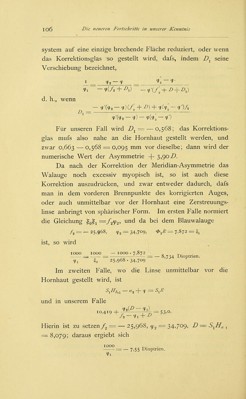 System auf eine einzige brechende Fläche reduziert, oder wenn das Korrektionsglas so gestellt wird, dafs, indem D^ seine Verschiebung bezeichnet, I <H — <\' __ 'h-'f' 'H — 'KA + ^i) — 'f'i/l + i?+z),) d. h., wenn _ - <f'(<f2 - 'f')iA + ^) + 'f'% - 'f')Ä 'A'H — 'f) — 'fi'f'., — 'fO Für unseren Fall wird D^^-—0,568; das Korrektions- glas mufs also nahe an die Hornhaut gestellt werden, und zwar 0,663 —0,568 = 0,095 '^^ vor dieselbe; dann wird der numerische Wert der Asymmetrie -f- 3,90/). Da nach der Korrektion der Meridian-Asymmetrie das Walauge noch excessiv myopisch ist, so ist auch diese Korrektion auszudrücken, und zwar entweder dadurch, dafs man in dem vorderen Brennpunkte des korrigierten Auges, oder auch unmittelbar vor der Hornhaut eine Zerstreuungs- linse anbringt von sphärischer Form. Im ersten Falle normiert die Gleichung ^^^^ :=zf^(p^, und da bei dem Blauwalauge /2 = — 25,968, 'f2 = 34,709, *i^= 7,872 = |i ist, so wird 1000 1000 —1000 • 7,872 „ ^. := ^= = — 8,734 Dioptrien. <n ?o 25,968. 34,709 Im zweiten Falle, wo die Linse unmittelbar vor die Hornhaut gestellt wird, ist \^i,i — «2 +'/' = ^i^ und in unserem Falle xo,4i9 + ^-^^ = S3,o. A — 'f 1 + ^ Hierin ist zu setzen/^ = — 25,968, ^2 = 34,709, D = S^H^ , = 8,079; daraus ergiebt sich 1000 ^. = — 7,55 Dioptrien.