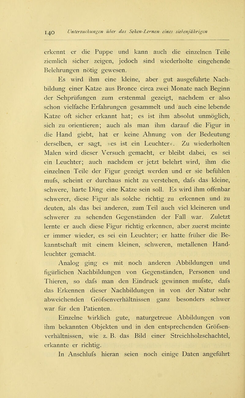 erkennt er die Puppe und kann auch die einzelnen Teile ziemlich sicher zeigen, jedoch sind wiederholte eingehende Belehrungen nötig gewesen. Es wird ihm eine kleine, aber gut ausgeführte Nach- bildung einer Katze aus Bronce circa zwei Monate nach Beginn der Sehprüfungen zum erstenmal gezeigt, nachdem er also schon vielfache Erfahrungen gesammelt und auch eine lebende Katze oft sicher erkannt hat; es ist ihm absolut unmöglich, sich zu orientieren; auch als man ihm darauf die Figur in die Hand giebt, hat er keine Ahnung von der Bedeutung derselben, er sagt, »es ist ein Leuchter«. Zu wiederholten Malen wird dieser Versuch gemacht, er bleibt dabei, es sei ein Leuchter; auch nachdem er jetzt belehrt wird, ihm die einzelnen Teile der Figur gezeigt werden und er sie befühlen mufs, scheint er durchaus nicht zu verstehen, dafs das kleine, schwere, harte Ding eine Katze sein soll. Es wird ihm offenbar schwerer, diese Figur als solche richtig zu erkennen und zu deuten, als das bei anderen, zum Teil auch viel kleineren und schwerer zu sehenden Gegenständen der Fall war. Zuletzt lernte er auch diese Figur richtig erkennen, aber zuerst meinte er immer wieder, es sei ein Leuchter; er hatte früher die Be- kanntschaft mit einem kleinen, schweren, metallenen Hand- leuchter gemacht. Analog ging es mit noch anderen Abbildungen und figürlichen Nachbildungen von Gegenständen, Personen und Thieren, so dafs man den Eindruck gewinnen mufste, dafs das Erkennen dieser Nachbildungen in von der Natur sehr abweichenden Gröfsenverhältnissen ganz besonders schwer war für den Patienten. Einzelne wirklich gute, naturgetreue Abbildungen von ihm bekannten Objekten und in den entsprechenden Gröfsen- verhältnissen, wie z, B. das Bild einer Streichholzschachtel, erkannte er richtig. In Anschlufs hieran seien noch einige Daten angeführt