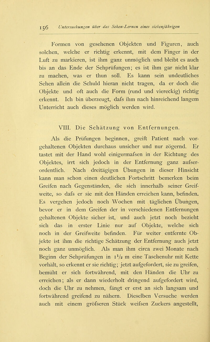 Formen von gesehenen Objekten und Figuren, auch solchen, welche er richtig erkennt, mit dem Finger in der Luft zu markieren, ist ihm ganz unmöglich und bleibt es auch bis an das Ende der Sehprüfungen; es ist ihm gar nicht klar zu machen, was er thun soll. Es kann sein undeutliches Sehen allein die Schuld hieran nicht tragen, da er doch die Objekte und oft auch die Form (rund und viereckig) richtig erkennt. Ich bin überzeugt, dafs ihm nach hinreichend langem Unterricht auch dieses möglich werden wird. VIII. Die Schätzung von Entfernungen. Als die Prüfungen beginnen, greift Patient nach vor- gehaltenen Objekten durchaus unsicher und nur zögernd. Er tastet mit der Hand wohl einigermafsen in der Richtung des Objektes, irrt sich jedoch in der Entfernung ganz aufser- ordentlich. Nach dreitägigen Übungen in dieser Hinsicht kann man schon einen deutlichen Fortschritt bemerken beim Greifen nach Gegenständen, die sich innerhalb seiner Greif- weite, so dafs er sie mit den Händen erreichen kann, befinden. Es vergehen jedoch noch Wochen mit täglichen Übungen, bevor er in dem Greifen der in verschiedenen Entfernungen gehaltenen Objekte sicher ist, und auch jetzt noch bezieht sich das in erster Linie nur auf Objekte, welche sich noch in der Greifweite befinden. Für weiter entfernte Ob- jekte ist ihm die richtige Schätzung der Entfernung auch jetzt noch ganz unmöglich. Als man ihm circa zwei Monate nach Beginn der Sehprüfungen in 1^/2 m eine Taschenuhr mit Kette vorhält, so erkennt er sie richtig; jetzt aufgefordert, sie zu greifen, bemüht er sich fortwährend, mit den Händen die Uhr zu erreichen; als er dann wiederholt dringend aufgefordert wird, doch die Uhr zu nehmen, fängt er erst an sich langsam und fortwährend greifend zu nähern. Dieselben Versuche werden auch mit einem gröfseren Stück weifsen Zuckers angestellt.