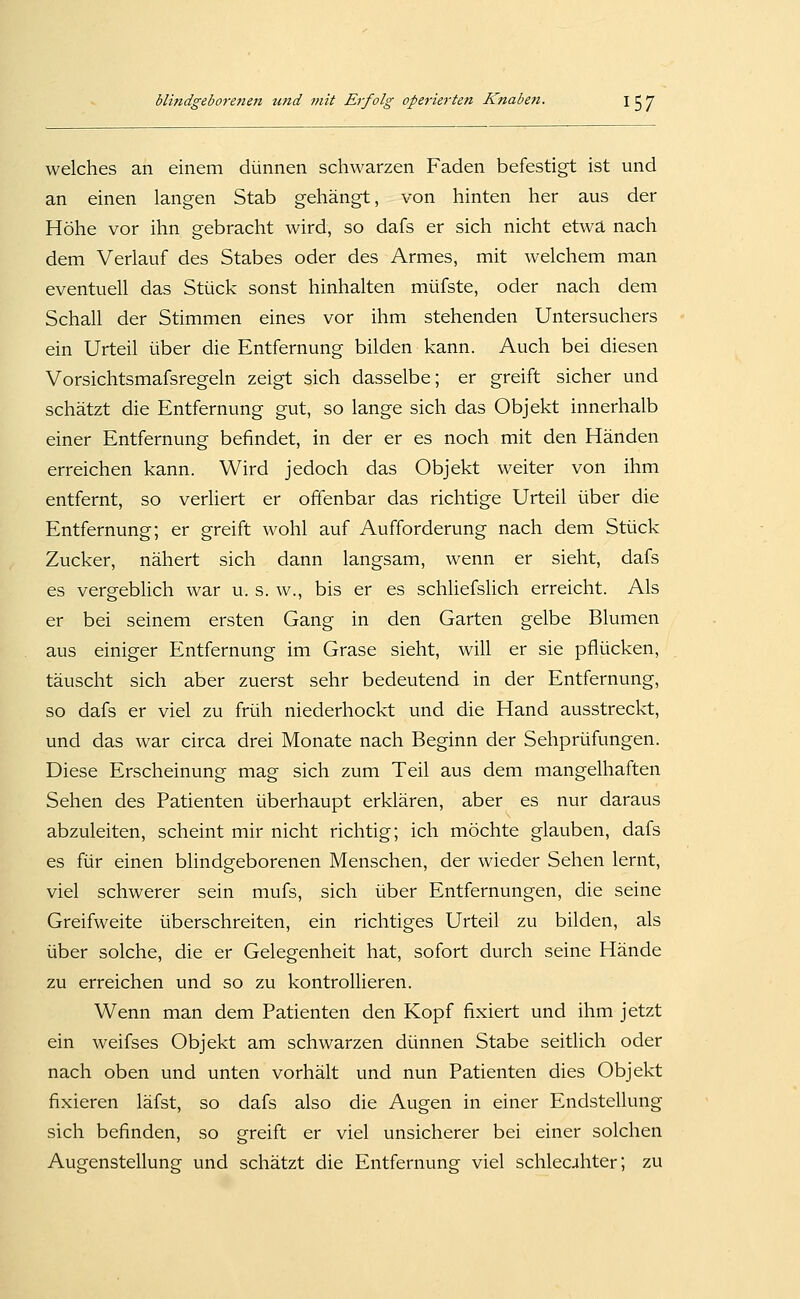 welches an einem dünnen schwarzen Faden befestigt ist und an einen langen Stab gehängt, von hinten her aus der Höhe vor ihn gebracht wird, so dafs er sich nicht etwa nach dem Verlauf des Stabes oder des Armes, mit welchem man eventuell das Stück sonst hinhalten müfste, oder nach dem Schall der Stimmen eines vor ihm stehenden Untersuchers ein Urteil über die Entfernung bilden kann. Auch bei diesen Vorsichtsmafsregeln zeigt sich dasselbe; er greift sicher und schätzt die Entfernung gut, so lange sich das Objekt innerhalb einer Entfernung befindet, in der er es noch mit den Händen erreichen kann. Wird jedoch das Objekt weiter von ihm entfernt, so verliert er offenbar das richtige Urteil über die Entfernung; er greift wohl auf Aufforderung nach dem Stück Zucker, nähert sich dann langsam, wenn er sieht, dafs es vergeblich war u. s. w., bis er es schliefslich erreicht. Als er bei seinem ersten Gang in den Garten gelbe Blumen aus einiger Entfernung im Grase sieht, will er sie pflücken, täuscht sich aber zuerst sehr bedeutend in der Entfernung, so dafs er viel zu früh niederhockt und die Hand ausstreckt, und das war circa drei Monate nach Beginn der Sehprüfungen. Diese Erscheinung mag sich zum Teil aus dem mangelhaften Sehen des Patienten überhaupt erklären, aber es nur daraus abzuleiten, scheint mir nicht richtig; ich möchte glauben, dafs es für einen blindgeborenen Menschen, der wieder Sehen lernt, viel schwerer sein mufs, sich über Entfernungen, die seine Greifweite überschreiten, ein richtiges Urteil zu bilden, als über solche, die er Gelegenheit hat, sofort durch seine Hände zu erreichen und so zu kontrollieren. Wenn man dem Patienten den Kopf fixiert und ihm jetzt ein weifses Objekt am schwarzen dünnen Stabe seitlich oder nach oben und unten vorhält und nun Patienten dies Objekt fixieren läfst, so dafs also die Augen in einer Endstellung sich befinden, so greift er viel unsicherer bei einer solchen Augenstellung und schätzt die Entfernung viel schlecjthter; zu