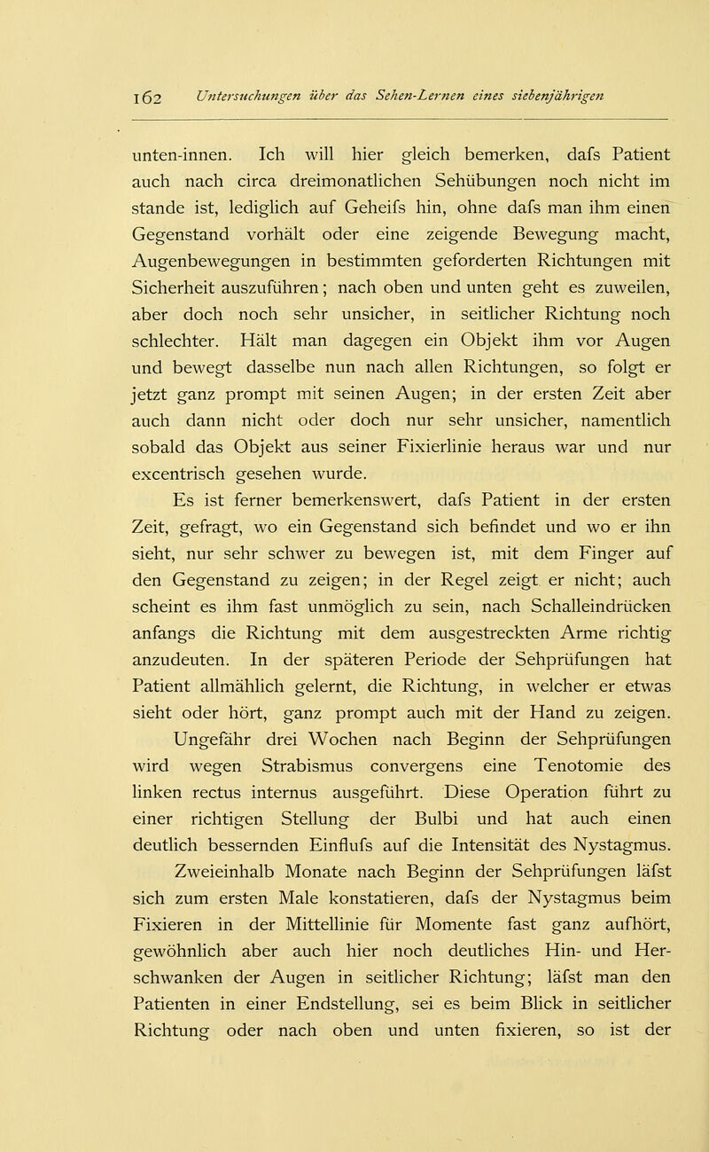 unten-innen. Ich will hier gleich bemerken, dafs Patient auch nach circa dreimonatlichen Sehübungen noch nicht im Stande ist, lediglich auf Geheifs hin, ohne dafs man ihm einen Gegenstand vorhält oder eine zeigende Bewegung macht, Augenbewegungen in bestimmten geforderten Richtungen mit Sicherheit auszuführen; nach oben und unten geht es zuweilen, aber doch noch sehr unsicher, in seitlicher Richtung noch schlechter. Hält man dagegen ein Objekt ihm vor Augen und bewegt dasselbe nun nach allen Richtungen, so folgt er jetzt ganz prompt mit seinen Augen; in der ersten Zeit aber auch dann nicht oder doch nur sehr unsicher, namentlich sobald das Objekt aus seiner Fixierlinie heraus war und nur excentrisch gesehen wurde. Es ist ferner bemerkenswert, dafs Patient in der ersten Zeit, gefragt, wo ein Gegenstand sich befindet und wo er ihn sieht, nur sehr schwer zu bewegen ist, mit dem Finger auf den Gegenstand zu zeigen; in der Regel zeigt er nicht; auch scheint es ihm fast unmöglich zu sein, nach Schalleindrücken anfangs die Richtung mit dem ausgestreckten Arme richtig anzudeuten. In der späteren Periode der Sehprüfungen hat Patient allmählich gelernt, die Richtung, in welcher er etwas sieht oder hört, ganz prompt auch mit der Hand zu zeigen. Ungefähr drei Wochen nach Beginn der Sehprüfungen wird wegen Strabismus convergens eine Tenotomie des linken rectus internus ausgeführt. Diese Operation führt zu einer richtigen Stellung der Bulbi und hat auch einen deutlich bessernden Einflufs auf die Intensität des Nystagmus. Zweieinhalb Monate nach Beginn der Sehprüfungen läfst sich zum ersten Male konstatieren, dafs der Nystagmus beim Fixieren in der Mittellinie für Momente fast ganz aufhört, gewöhnlich aber auch hier noch deutliches Hin- und Her- schwanken der Augen in seitlicher Richtung; läfst man den Patienten in einer Endstellung, sei es beim Blick in seitlicher Richtung oder nach oben und unten fixieren, so ist der