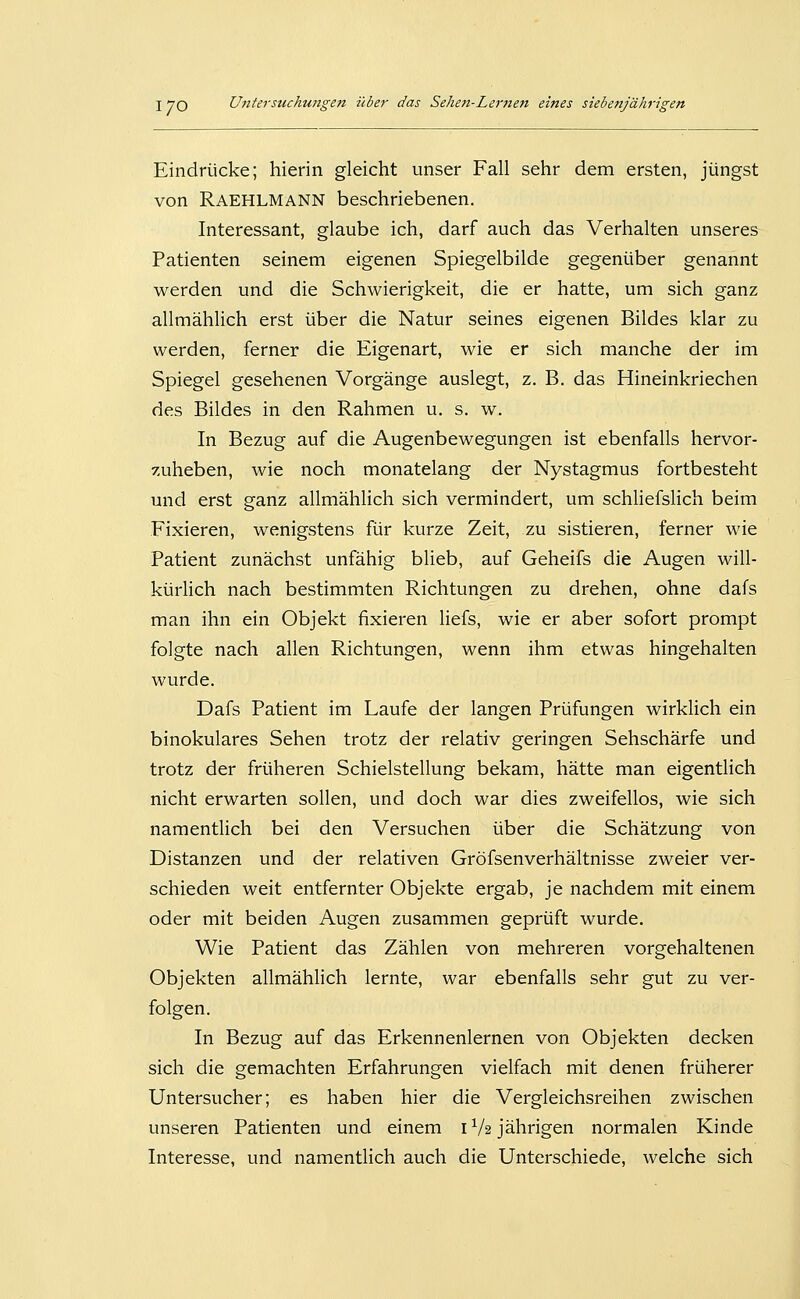 Eindrücke; hierin gleicht unser Fall sehr dem ersten, jüngst von Raehlmann beschriebenen. Interessant, glaube ich, darf auch das Verhalten unseres Patienten seinem eigenen Spiegelbilde gegenüber genannt werden und die Schwierigkeit, die er hatte, um sich ganz allmählich erst über die Natur seines eigenen Bildes klar zu werden, ferner die Eigenart, wie er sich manche der im Spiegel gesehenen Vorgänge auslegt, z. B. das Hineinkriechen des Bildes in den Rahmen u. s. w. In Bezug auf die Augenbewegungen ist ebenfalls hervor- zuheben, wie noch monatelang der Nystagmus fortbesteht und erst ganz allmählich sich vermindert, um schliefsHch beim Fixieren, wenigstens für kurze Zeit, zu sistieren, ferner wie Patient zunächst unfähig blieb, auf Geheifs die Augen will- kürhch nach bestimmten Richtungen zu drehen, ohne dafs man ihn ein Objekt fixieren hefs, wie er aber sofort prompt folgte nach allen Richtungen, wenn ihm etwas hingehalten wurde. Dafs Patient im Laufe der langen Prüfungen wirklich ein binokulares Sehen trotz der relativ geringen Sehschärfe und trotz der früheren Schielstellung bekam, hätte man eigentlich nicht erwarten sollen, und doch war dies zweifellos, wie sich namenthch bei den Versuchen über die Schätzung von Distanzen und der relativen Gröfsenverhältnisse zweier ver- schieden weit entfernter Objekte ergab, je nachdem mit einem oder mit beiden Augen zusammen geprüft wurde. Wie Patient das Zählen von mehreren vorgehaltenen Objekten allmählich lernte, war ebenfalls sehr gut zu ver- folgen. In Bezug auf das Erkennenlernen von Objekten decken sich die gemachten Erfahrungen vielfach mit denen früherer Untersucher; es haben hier die Vergleichsreihen zwischen unseren Patienten und einem 1V2 jährigen normalen Kinde Interesse, und namentlich auch die Unterschiede, welche sich