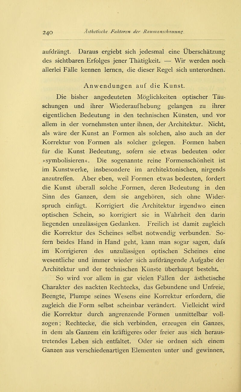 aufdrängt. Daraus ergiebt sich jedesmal eine Überschätzung des sichtbaren Erfolges jener Thätigkeit. — Wir werden noch allerlei Fälle kennen lernen, die dieser Regel sich unterordnen. Anwendungen auf die Kunst. Die bisher angedeuteten Möglichkeiten optischer Täu- schungen und ihrer Wiederaufhebung gelangen zu ihrer eigentlichen Bedeutung in den technischen Künsten, und vor allem in der vornehmsten unter ihnen, der Architektur. Nicht, als wäre der Kunst an Formen als solchen, also auch an der Korrektur von Formen als solcher gelegen. Formen haben für die Kunst Bedeutung, sofern sie etwas bedeuten oder »symbolisieren«. Die sogenannte reine Formenschönheit ist im Kunstwerke, insbesondere im architektonischen, nirgends anzutreffen. Aber eben, weil Formen etwas bedeuten, fordert die Kunst überall solche .Formen, deren Bedeutung in den Sinn des Ganzen, dem sie angehören, sich ohne Wider- spruch einfügt. Korrigiert die Architektur irgendwo einen optischen Schein, so korrigiert sie in Wahrheit den darin liegenden unzulässigen Gedanken. Freilich ist damit zugleich die Korrektur des Scheines selbst notwendig verbunden. So- fern beides Hand in Hand geht, kann man sogar sagen, dafs im Korrigieren des unzulässigen optischen Scheines eine wesentliche und immer wieder sich aufdrängende Aufgabe der Architektur und der technischen Künste überhaupt besteht. So wird vor allem in gar vielen Fällen der ästhetische Charakter des nackten Rechtecks, das Gebundene und Unfreie, Beengte, Plumpe seines Wesens eine Korrektur erfordern, die zugleich die Form selbst scheinbar verändert. Vielleicht wird die Korrektur durch angrenzende Formen unmittelbar voll- zogen ; Rechtecke, die sich verbinden, erzeugen ein Ganzes, in dem als Ganzem ein kräftigeres oder freier aus sich heraus- tretendes Leben sich entfaltet. Oder sie ordnen sich einem Ganzen aus verschiedenartigen Elementen unter und gewinnen.