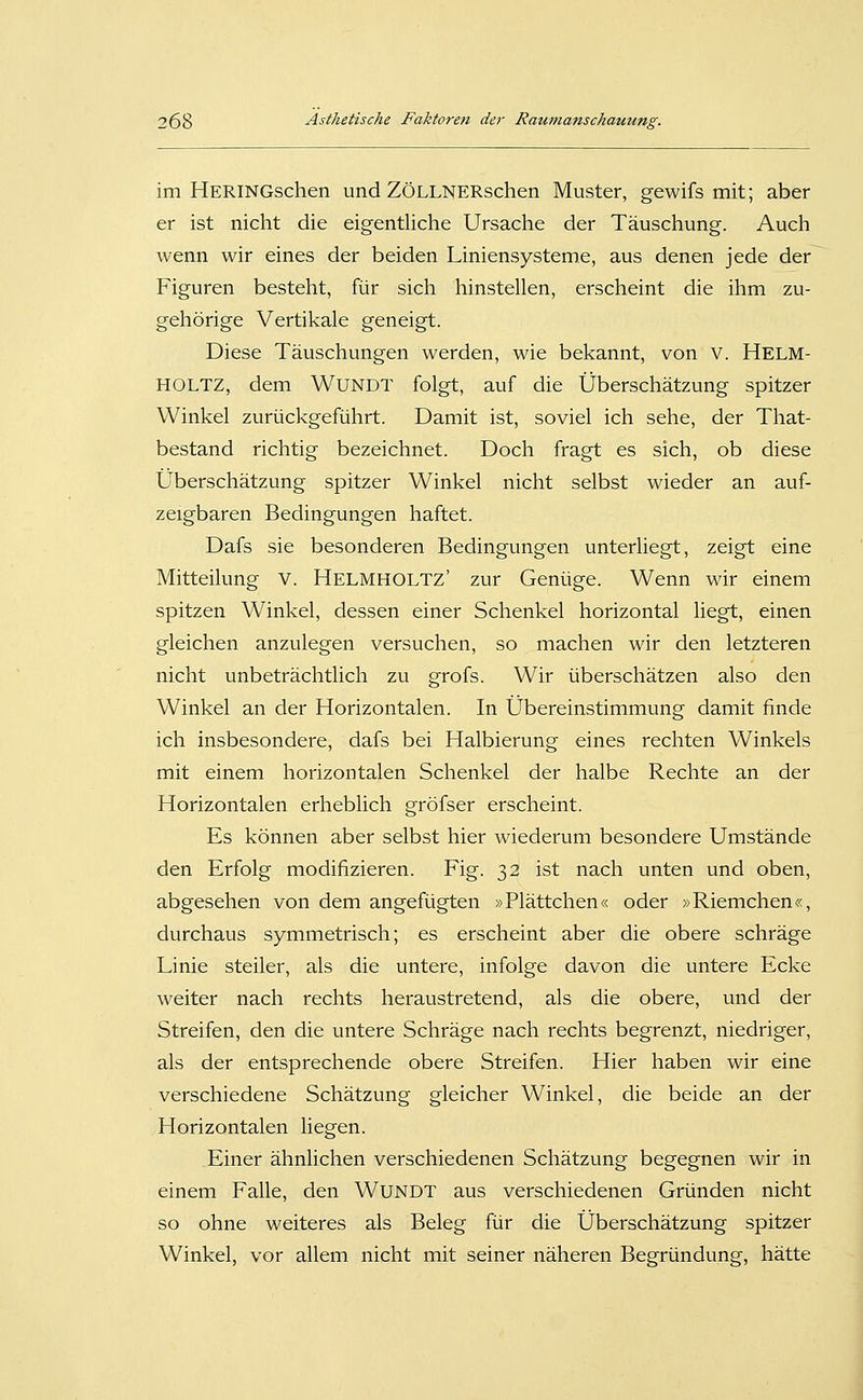 im HERiNGschen und ZöLLNERschen Muster, gewifs mit; aber er ist nicht die eigentliche Ursache der Täuschung. Auch wenn wir eines der beiden Liniensysteme, aus denen jede der Figuren besteht, für sich hinstellen, erscheint die ihm zu- gehörige Vertikale geneigt. Diese Täuschungen werden, wie bekannt, von V. Helm- HOLTZ, dem WUNDT folgt, auf die Überschätzung spitzer Winkel zurückgeführt. Damit ist, soviel ich sehe, der That- bestand richtig bezeichnet. Doch fragt es sich, ob diese Überschätzung spitzer Winkel nicht selbst wieder an auf- zeigbaren Bedingungen haftet. Dafs sie besonderen Bedingungen unterliegt, zeigt eine Mitteilung V. Helmholtz' zur Genüge. Wenn wir einem spitzen Winkel, dessen einer Schenkel horizontal liegt, einen gleichen anzulegen versuchen, so machen wir den letzteren nicht unbeträchtlich zu grofs. Wir überschätzen also den Winkel an der Horizontalen. In Übereinstimmung damit finde ich insbesondere, dafs bei Halbierung eines rechten Winkels mit einem horizontalen Schenkel der halbe Rechte an der Horizontalen erheblich gröfser erscheint. Es können aber selbst hier wiederum besondere Umstände den Erfolg modifizieren. Fig. 32 ist nach unten und oben, abgesehen von dem angefügten »Plättchen« oder »Riemchen«, durchaus symmetrisch; es erscheint aber die obere schräge Linie steiler, als die untere, infolge davon die untere Ecke weiter nach rechts heraustretend, als die obere, und der Streifen, den die untere Schräge nach rechts begrenzt, niedriger, als der entsprechende obere Streifen. Hier haben wir eine verschiedene Schätzung gleicher Winkel, die beide an der Horizontalen liegen. Einer ähnlichen verschiedenen Schätzung begegnen wir in einem Falle, den WuNDT aus verschiedenen Gründen nicht so ohne weiteres als Beleg für die Überschätzung spitzer Winkel, vor allem nicht mit seiner näheren Begründung, hätte