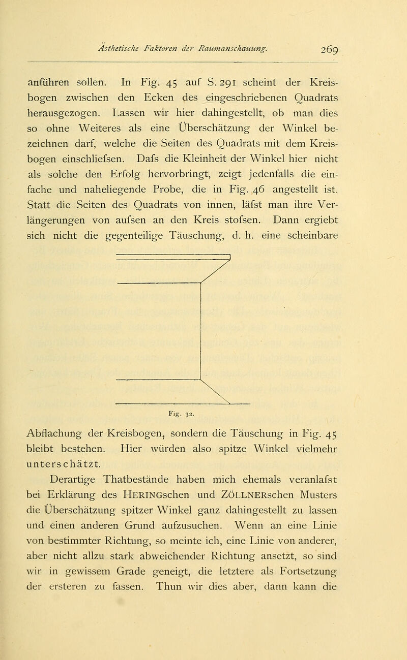 anführen sollen. In Fig. 45 auf S.291 scheint der Kreis- bogen zwischen den Ecken des eingeschriebenen Quadrats herausgezogen. Lassen wir hier dahingestellt, ob man dies so ohne Weiteres als eine Überschätzung der Winkel be- zeichnen darf, welche die Seiten des Quadrats mit dem Kreis- bogen einschliefsen. Dafs die Kleinheit der Winkel hier nicht als solche den Erfolg hervorbringt, zeigt jedenfalls die ein- fache und naheliegende Probe, die in Fig. 46 angestellt ist. Statt die Seiten des Quadrats von innen, läfst man ihre Ver- längerungen von aufsen an den Kreis stofsen. Dann ergiebt sich nicht die gegenteilige Täuschung, d. h. eine scheinbare Fig. 32. Abflachung der Kreisbogen, sondern die Täuschung in Fig. 45 bleibt bestehen. Hier würden also spitze Winkel vielmehr unterschätzt. Derartige Thatbestände haben mich ehemals veranlafst bei Erklärung des HERiNGschen und ZÖLLNERschen Musters die Überschätzung spitzer Winkel ganz dahingestellt zu lassen und einen anderen Grund aufzusuchen. Wenn an eine Linie von bestimmter Richtung, so meinte ich, eine Linie von anderer, aber nicht allzu stark abweichender Richtung ansetzt, so sind wir in gewissem Grade geneigt, die letztere als Fortsetzung der ersteren zu fassen. Thun wir dies aber, dann kann die