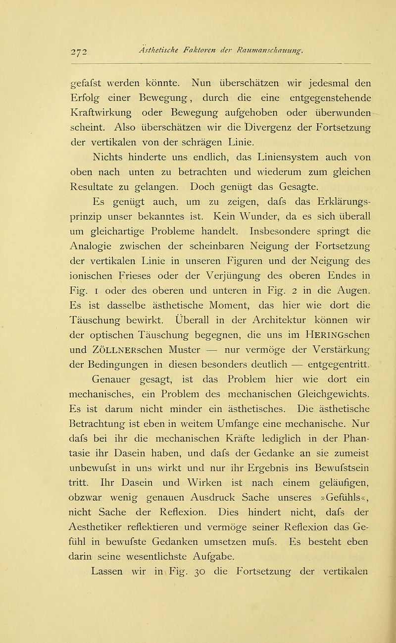 gefafst werden könnte. Nun überschätzen wir jedesmal den Erfolg einer Bewegung, durch die eine entgegenstehende Kraftwirkung oder Bewegung aufgehoben oder überwunden scheint. Also überschätzen wir die Divergenz der Fortsetzung der vertikalen von der schrägen Linie. Nichts hinderte uns endlich, das Liniensystem auch von oben nach unten zu betrachten und wiederum zum gleichen Resultate zu gelangen. Doch genügt das Gesagte. Es genügt auch, um zu zeigen, dafs das Erklärungs- prinzip unser bekanntes ist. Kein Wunder, da es sich überall um gleichartige Probleme handelt. Insbesondere springt die Analogie zwischen der scheinbaren Neigung der Fortsetzung der vertikalen Linie in unseren Figuren und der Neigung des ionischen Frieses oder der Verjüngung des oberen Endes in Fig. I oder des oberen und unteren in Fig. 2 in die Augen. Es ist dasselbe ästhetische Moment, das hier wie dort die Täuschung bewirkt. Überall in der Architektur können wir der optischen Täuschung begegnen, die uns im HERiNGschen und ZÖLLNERschen Muster — nur vermöge der Verstärkung der Bedingungen in diesen besonders deutlich — entgegentritt. Genauer gesagt, ist das Problem hier wie dort ein mechanisches, ein Problem des mechanischen Gleichgewichts. Es ist darum nicht minder ein ästhetisches. Die ästhetische Betrachtung ist eben in weitem Umfange eine mechanische. Nur dafs bei ihr die mechanischen Kräfte lediglich in der Phan- tasie ihr Dasein haben, und dafs der Gedanke an sie zumeist unbewufst in uns wirkt und nur ihr Ergebnis ins Bewufstsein tritt. Ihr Dasein und Wirken ist nach einem geläufigen, obzwar wenig genauen Ausdruck Sache unseres »Gefühls«, nicht Sache der Reflexion. Dies hindert nicht, dafs der Aesthetiker reflektieren und vermöge seiner Reflexion das Ge- fühl in bewufste Gedanken umsetzen mufs. Es besteht eben darin seine wesentlichste Aufgabe. Lassen wir in Fig-. ^o die Fortsetzung der vertikalen