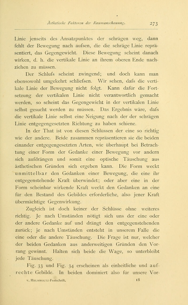 Linie jenseits des Ansatzpunktes der schrägen weg, dann fehlt der Bewegung nach aufsen, die die schräge Linie reprä- sentiert, das Gegengewicht. Diese Bewegung scheint danacli wirken, d. h. die vertikale Linie an ihrem oberen Ende nach- ziehen zu müssen. Der Schlufs scheint zwingend; und doch kann man ebensowohl umgekehrt schliefsen. Wir sehen, dafs die verti- kale Linie der Bewegung nicht folgt. Kann dafür die Fort- setzung der vertikalen Linie nicht verantwortlich gemacht werden, so scheint das Gegengewicht in der vertikalen Linie selbst gesucht werden zu müssen. Das Ergebnis wäre, dafs die vertikale Linie selbst eine Neigung nach der der schrägen Linie entgegengesetzten Richtung zu haben schiene. In der That ist von diesen Schlüssen der eine so richtig wie der andere. Beide zusammen repräsentieren sie die beiden einander entgegengesetzten Arten, wie überhaupt bei Betrach- tung einer Form der Gedanke einer Bewegung vor andern sich aufdrängen und somit eine optische Täuschung aus ästhetischen Gründen sich ergeben kann. Die Form weckt unmittelbar den Gedanken einer Bewegung, die eine ihr entgegenstehende Kraft überwindet; oder aber eine in der Form scheinbar wirkende Kraft weckt den Gedanken an eine für den Bestand des Gebildes erforderliche, also jener Kraft übermächtige Gegenwirkung. Zugleich ist doch keiner der Schlüsse ohne weiteres richtig. Je nach Umständen nötigt sich uns der eine oder der andere Gedanke auf und drängt den entgegenstehenden zurück; je nach Umständen entsteht in unserem Falle die eine oder die andere Täuschung. Die Frage ist nur, welcher der beiden Gedanken aus anderweitigen Gründen den Vor- rang gewinnt. Halten sich beide die Wage, so unterbleibt jede Täuschung. Fig- 33 'J'^d Fig. 34 erscheinen als einheitliche und auf- rechte Gebilde. In beiden dominiert also für unsere Vor- V. HELMHOLTZ-Festschrift, 18