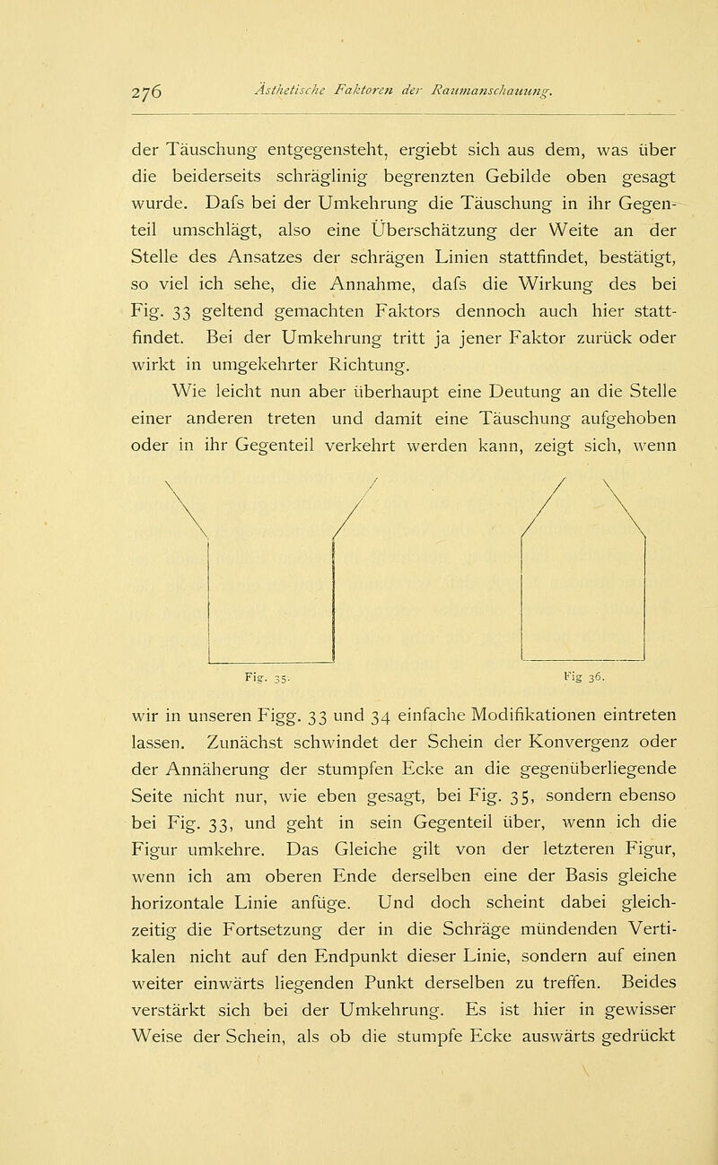 der Täuschung entgegensteht, ergiebt sich aus dem, was über die beiderseits schräglinig begrenzten Gebilde oben gesagt wurde. Dafs bei der Umkehrung die Täuschung in ihr Gegen- teil umschlägt, also eine Überschätzung der Weite an der Stelle des Ansatzes der schrägen Linien stattfindet, bestätigt, so viel ich sehe, die Annahme, dafs die Wirkung des bei Fig- 33 geltend gemachten Faktors dennoch auch hier statt- findet. Bei der Umkehrung tritt ja jener Faktor zurück oder wirkt in umgekehrter Richtung. Wie leicht nun aber überhaupt eine Deutung an die Stelle einer anderen treten und damit eine Täuschung aufgehoben oder in ihr Gegenteil verkehrt werden kann, zeigt sich, wenn / Fig. 35- 36. wir in unseren Figg. 33 und 34 einfache Modifikationen eintreten lassen. Zunächst schwindet der Schein der Konvergenz oder der Annäherung der stumpfen Ecke an die gegenüberliegende Seite nicht nur, wie eben gesagt, bei Fig. 35, sondern ebenso bei Fig. 33, und geht in sein Gegenteil über, wenn ich die Figur umkehre. Das Gleiche gilt von der letzteren Figur, wenn ich am oberen Ende derselben eine der Basis gleiche horizontale Linie anfüge. Und doch scheint dabei gleich- zeitig die Fortsetzung der in die Schräge mündenden Verti- kalen nicht auf den Endpunkt dieser Linie, sondern auf einen weiter einwärts liegenden Punkt derselben zu treffen. Beides verstärkt sich bei der Umkehrung. Es ist hier in gewisser Weise der Schein, als ob die stumpfe Ecke auswärts gedrückt