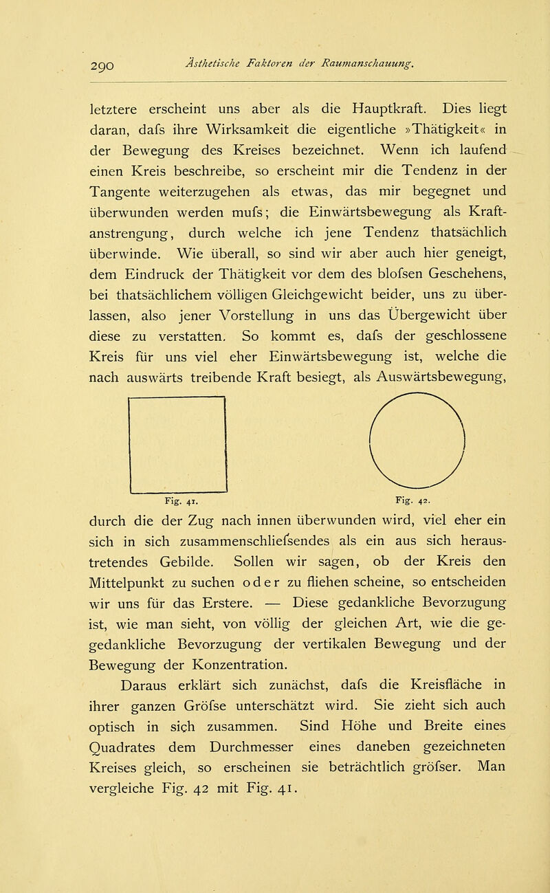 letztere erscheint uns aber als die Hauptkraft. Dies liegt daran, dafs ihre Wirksamkeit die eigentliche »Thätigkeit« in der Bewegung des Kreises bezeichnet. Wenn ich laufend einen Kreis beschreibe, so erscheint mir die Tendenz in der Tangente weiterzugehen als etwas, das mir begegnet und überwunden werden mufs; die Einwärtsbewegung als Kraft- anstrengung, durch welche ich jene Tendenz thatsächlich überwinde. Wie überall, so sind wir aber auch hier geneigt, dem Eindruck der Thätigkeit vor dem des blofsen Geschehens, bei thatsächlichem völligen Gleichgewicht beider, uns zu über- lassen, also jener Vorstellung in uns das Übergewicht über diese zu verstatten. So kommt es, dafs der geschlossene Kreis für uns viel eher Einwärtsbewegung ist, welche die nach auswärts treibende Kraft besiegt, als Auswärtsbewegung, Fig. 41. Fig. 42. durch die der Zug nach innen überwunden wird, viel eher ein sich in sich zusammenschlielsendes als ein aus sich heraus- tretendes Gebilde. Sollen wir sagen, ob der Kreis den Mittelpunkt zu suchen oder zu fliehen scheine, so entscheiden wir uns für das Erstere. — Diese gedankliche Bevorzugung ist, wie man sieht, von völlig der gleichen Art, wie die ge- gedankliche Bevorzugung der vertikalen Bewegung und der Bewegung der Konzentration. Daraus erklärt sich zunächst, dafs die Kreisfläche in ihrer ganzen Gröfse unterschätzt wird. Sie zieht sich auch optisch in sich zusammen. Sind Höhe und Breite eines Quadrates dem Durchmesser eines daneben gezeichneten Kreises gleich, so erscheinen sie beträchtlich gröfser. Man vergleiche Fig. 42 mit Fig. 41.