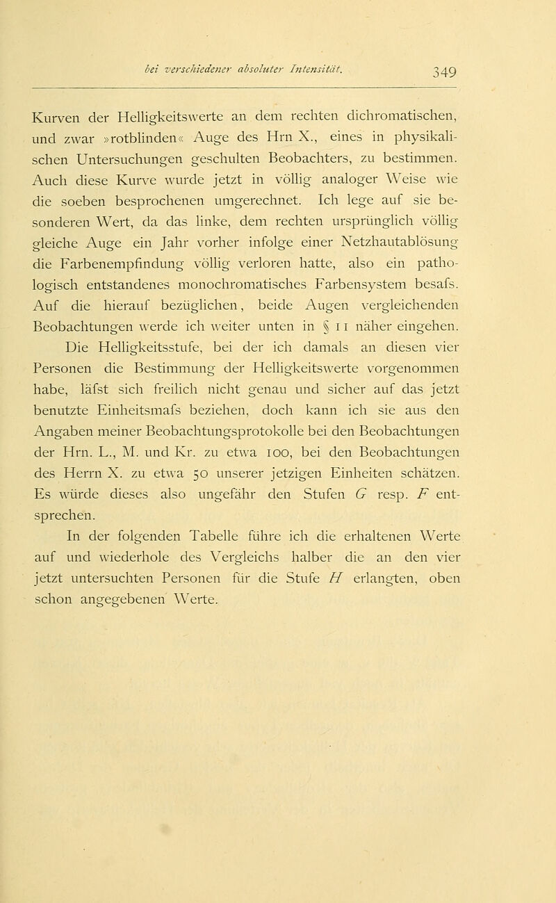 )49 Kurven der Helligkeitswerte an dem rechten dichromatischen, und zwar »rotblinden« Auge des Hrn X., eines in physikali- schen Untersuchungen geschulten Beobachters, zu bestimmen. Auch diese Kurve wurde jetzt in völlig analoger Weise wie die soeben besprochenen umgerechnet. Ich lege auf sie be- sonderen Wert, da das Unke, dem rechten ursprünglich völHg gleiche Auge ein Jahr vorher infolge einer Netzhautablösung die Farbenempfindung völlig verloren hatte, also ein patho- logisch entstandenes monochromatisches Farbensystem besafs. Auf die hierauf bezüglichen, beide Augen vergleichenden Beobachtungen werde ich weiter unten in § 11 näher eingehen. Die Helligkeitsstufe, bei der ich damals an diesen vier Personen die Bestimmung der Helligkeitswerte vorgenommen habe, läfst sich freilich nicht genau und sicher auf das jetzt benutzte Einheitsmafs beziehen, doch kann ich sie aus den Angaben meiner Beobachtungsprotokolle bei den Beobachtungen der Hrn. L., M. und Kr. zu etwa lOO, bei den Beobachtungen des Herrn X. zu etwa 50 unserer jetzigen Einheiten schätzen. Es würde dieses also ungefähr den Stufen G resp. F ent- sprechen. In der folgenden Tabelle führe ich die erhaltenen Werte auf und wiederhole des Vergleichs halber die an den vier jetzt untersuchten Personen für die Stufe H erlangten, oben schon angegebenen Werte.
