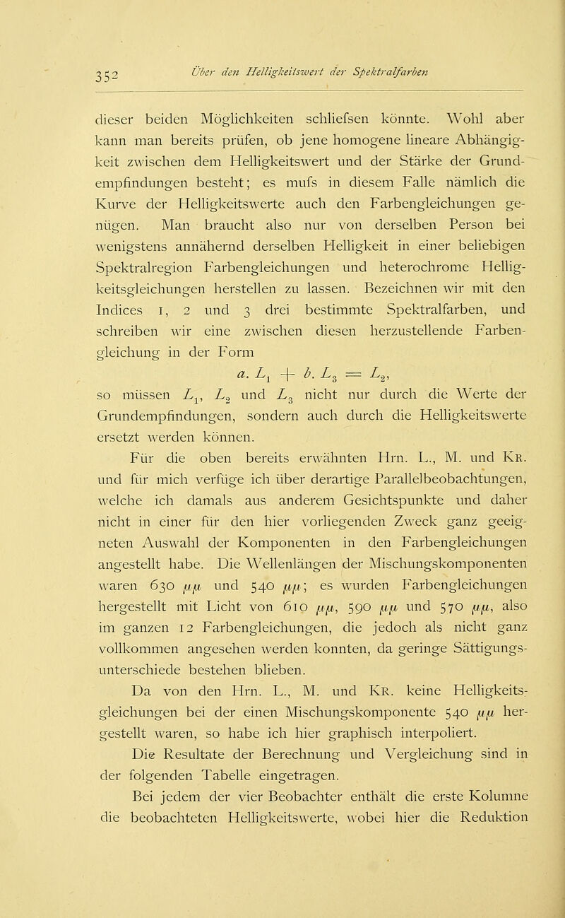 dieser beiden Möglichkeiten schliefsen könnte. Wohl aber kann man bereits prüfen, ob jene homogene lineare Abhängig- keit zwischen dem Helligkeitswert und der Stärke der Grund- empfindungen besteht; es mufs in diesem Falle nämlich die Kurve der Helligkeitswerte auch den Farbengleichungen ge- nügen. Man braucht also nur von derselben Person bei wenigstens annähernd derselben Helligkeit in einer beliebigen Spektralregion Farbengleichungen und heterochrome Hellig- keitsgleichungen herstellen zu lassen. Bezeichnen wir mit den Indices i, 2 und 3 drei bestimmte Spektralfarben, und schreiben wir eine zwischen diesen herzustellende Farben- gleichung in der Form a. L^ -Y b. L^ = Zg, so müssen L^, L^ und L^ nicht nur durch die Werte der Grundempfindungen, sondern auch durch die Helligkeitswerte ersetzt werden können. Für die oben bereits erwähnten Hrn. L., M. und Kr. und für mich verfüge ich über derartige Parallelbeobachtungen, welche ich damals aus anderem Gesichtspunkte und daher nicht in einer für den hier vorliegenden Zweck ganz geeig- neten Auswahl der Komponenten in den Farbengleichungen angestellt habe. Die Wellenlängen der Mischungskomponenten waren 630 j«,/^ und 540 ix,ix\ es wurden Farbengleichungen hergestellt mit Licht von 610 ^i^jb, 590 ^^i und 570 ^,^, also im ganzen 12 Farbengleichungen, die jedoch als nicht ganz vollkommen angesehen werden konnten, da geringe Sättigungs- unterschiede bestehen blieben. Da von den Hrn. L., M. und Kr. keine Helligkeits- gleichungen bei der einen Mischungskomponente 540 |U|W, her- gestellt waren, so habe ich hier graphisch interpoliert. Die Resultate der Berechnung und Vergleichung sind in der folgenden Tabelle eingetragen. Bei jedem der vier Beobachter enthält die erste Kolumne die beobachteten Helligkeitswerte, \A'obei hier die Reduktion