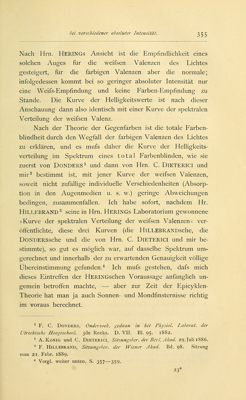 Nach Hrn. Herings Ansicht ist die EmpfindUchkeit eines solchen Auges für die weifsen Valenzen des Lichtes gesteigert, für die farbigen Valenzen aber die normale; infolgedessen kommt bei so geringer absoluter Intensität nur eine Weifs-Empfindung und keine Farben-Empfindung zu Stande. Die Kurve der Helligkeitswerte ist nach dieser Anschauung dann also identisch mit einer Kurve der spektralen Verteilung der weifsen Valenz. Nach der Theorie der Gegenfarben ist die totale Farben- blindheit durch den Wegfall der farbigen Valenzen des Lichtes zu erklären, und es mufs daher die Kurve der Helligkeits- verteilung im Spektrum eines total Farbenblinden, wie sie zuerst von DoNDERS^ und dann von Hrn. C. DiETERiCI und mir^ bestimmt ist, mit jener Kurve der weifsen Valenzen, soweit nicht zufällige individuelle Verschiedenheiten (Absorp- tion in den Augenmedien u. s. w.) geringe Abweichungen bedingen, zusammenfallen. Ich habe sofort, nachdem Hr. HlLT.EBRAND^ seine in Hrn. Herings Laboratorium gewonnene »Kurve der spektralen Verteilung der weifsen Valenzen« ver- öffentlichte, diese drei Kurven (die HiLLEBRANDsche, die DoNDERSsche und die von Hrn. C. DiETERiCI und mir be- stimmte), so gut es möglich war, auf dasselbe Spektrum um- gerechnet und innerhalb der zu erwartenden Genauigkeit völlige Übereinstimmung gefunden.^ Ich mufs gestehen, dafs mich dieses Eintreffen der HERiNGschen Voraussage anfänglich un- gemein betroffen machte, — aber zur Zeit der Epicyklen- Theorie hat man ja auch Sonnen- und Mondfinsternisse richtig im voraus berechnet. ^ F. C. DoNDERS, Onderzoek. gedaan in het Physiol. Lahorat. der Utrechtsche Hoogeschool. 3de Reeks. D. VII. El. 95. 1882. ^ A.König und C. Dieterici, Sitzungsber. der Bcrl. Akad. 29. Juli 1886. ^ F. HiLLEBRAND, Sitzungsber. der Wiener Akad. Bd. 98. Sitzung vom 21. Febr. 1889. * Vergl. weiter unten, S. 357—359. 23*