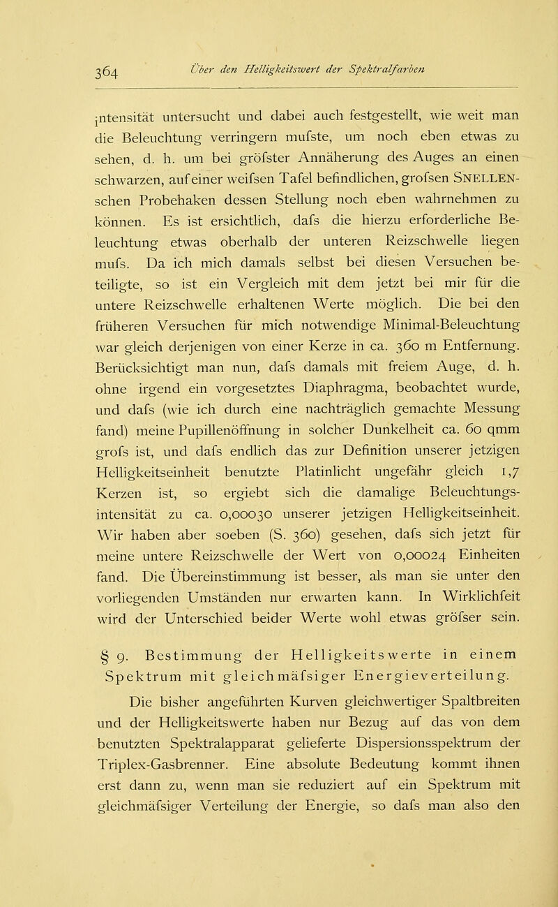 jntensität untersucht und dabei auch festgestellt, wie weit man die Beleuchtung verringern mufste, um noch eben etwas zu sehen, d. h. um bei gröfster Annäherung des Auges an einen schwarzen, auf einer weifsen Tafel befindlichen, grofsen Snellen- schen Probehaken dessen Stellung noch eben wahrnehmen zu können. Es ist ersichtlich, dafs die hierzu erforderliche Be- leuchtung etwas oberhalb der unteren Reizschwelle liegen mufs. Da ich mich damals selbst bei diesen Versuchen be- teiligte, so ist ein Vergleich mit dem jetzt bei mir für die untere Reizschwelle erhaltenen Werte möglich. Die bei den früheren Versuchen für mich notwendige Minimal-Beleuchtung war gleich derjenigen von einer Kerze in ca. 360 m Entfernung. Berücksichtigt man nun, dafs damals mit freiem Auge, d. h. ohne irgend ein vorgesetztes Diaphragma, beobachtet wurde, und dafs (wie ich durch eine nachträglich gemachte Messung fand) meine Pupillenöffnung in solcher Dunkelheit ca. 60 qmm grofs ist, und dafs endlich das zur Definition unserer jetzigen Helligkeitseinheit benutzte Platinlicht ungefähr gleich 1,7 Kerzen ist, so ergiebt sich die damalige Beleuchtungs- intensität zu ca. 0,00030 unserer jetzigen Helligkeitseinheit. Wir haben aber soeben (S. 360) gesehen, dafs sich jetzt für meine untere Reizschwelle der Wert von 0,00024 Einheiten fand. Die Übereinstimmung ist besser, als man sie unter den vorliegenden Umständen nur erwarten kann. In Wirklichfeit wird der Unterschied beider Werte wohl etwas gröfser sein. § 9. Bestimmung der Helligkeitswerte in einem Spektrum mit gleichmäfsiger Energieverteilung. Die bisher angeführten Kurven gleichwertiger Spaltbreiten und der Helligkeitswerte haben nur Bezug auf das von dem benutzten Spektralapparat gelieferte Dispersionsspektrum der Triplex-Gasbrenner. Eine absolute Bedeutung kommt ihnen erst dann zu, wenn man sie reduziert auf ein Spektrum mit gleichmäfsiger Verteilung der Energie, so dafs man also den