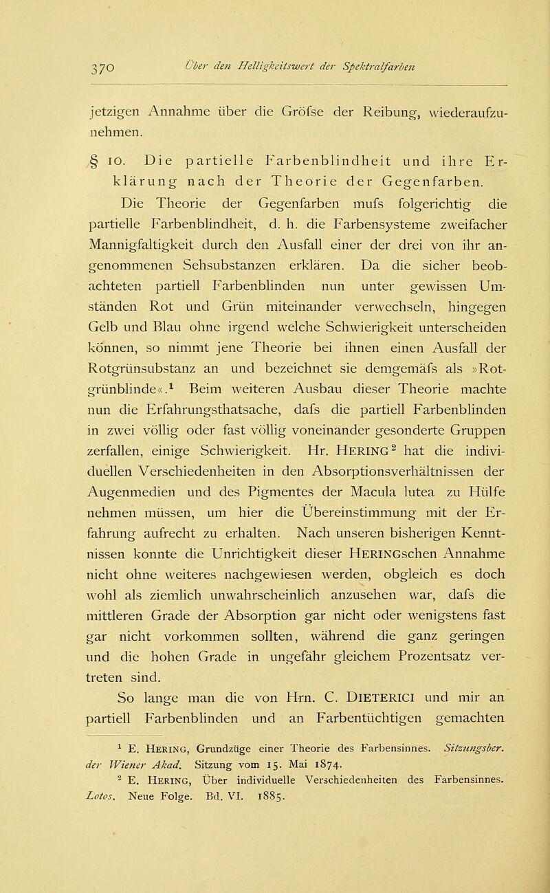 jetzigen Annahme über die Gröfse der Reibung, wiederaufzu- nehmen. § lO. Die partielle Farbenblindheit und ihre Er- klärung nach der Theorie der Gegenfarben. Die Theorie der Gegenfarben mufs folgerichtig die partielle Farbenblindheit, d. h. die Farbensysteme zweifacher Mannigfaltigkeit durch den Ausfall einer der drei von ihr an- genommenen Sehsubstanzen erklären. Da die sicher beob- achteten partiell Farbenblinden nun unter gewissen Um- ständen Rot und Grün miteinander verwechseln, hingegen Gelb und Blau ohne irgend welche Schwierigkeit unterscheiden können, so nimmt jene Theorie bei ihnen einen Ausfall der Rotgrünsubstanz an und bezeichnet sie demgemäfs als »Rot- grünblinde «.^ Beim weiteren Ausbau dieser Theorie machte nun die Erfahrungsthatsache, dafs die partiell Farbenblinden in zwei völlig oder fast völlig voneinander gesonderte Gruppen zerfallen, einige Schwierigkeit. Hr. HERING^ hat die indivi- duellen Verschiedenheiten in den Absorptionsverhältnissen der Augenmedien und des Pigmentes der Macula lutea zu Hülfe nehmen müssen, um hier die Übereinstimmung mit der Er- fahrung aufrecht zu erhalten. Nach unseren bisherigen Kennt- nissen konnte die Unrichtigkeit dieser HERINGschen Annahme nicht ohne weiteres nachgewiesen werden, obgleich es doch wohl als ziemlich unwahrscheinlich anzusehen war, dafs die mittleren Grade der Absorption gar nicht oder wenigstens fast gar nicht vorkommen sollten, während die ganz geringen und die hohen Grade in ungefähr gleichem Prozentsatz ver- treten sind. So lange man die von Hrn. C. DiETERICl und mir an partiell Farbenblinden und an Farbentüchtigen gemachten ■^ E. Hering, Grundzüge einer Theorie des Farbensinnes. Sitztmgsber. der Wiener Akad. Sitzung vom 15. Mai 1874. ^ E. Hering, Über individuelle Verschiedenheiten des Farbensinnes.