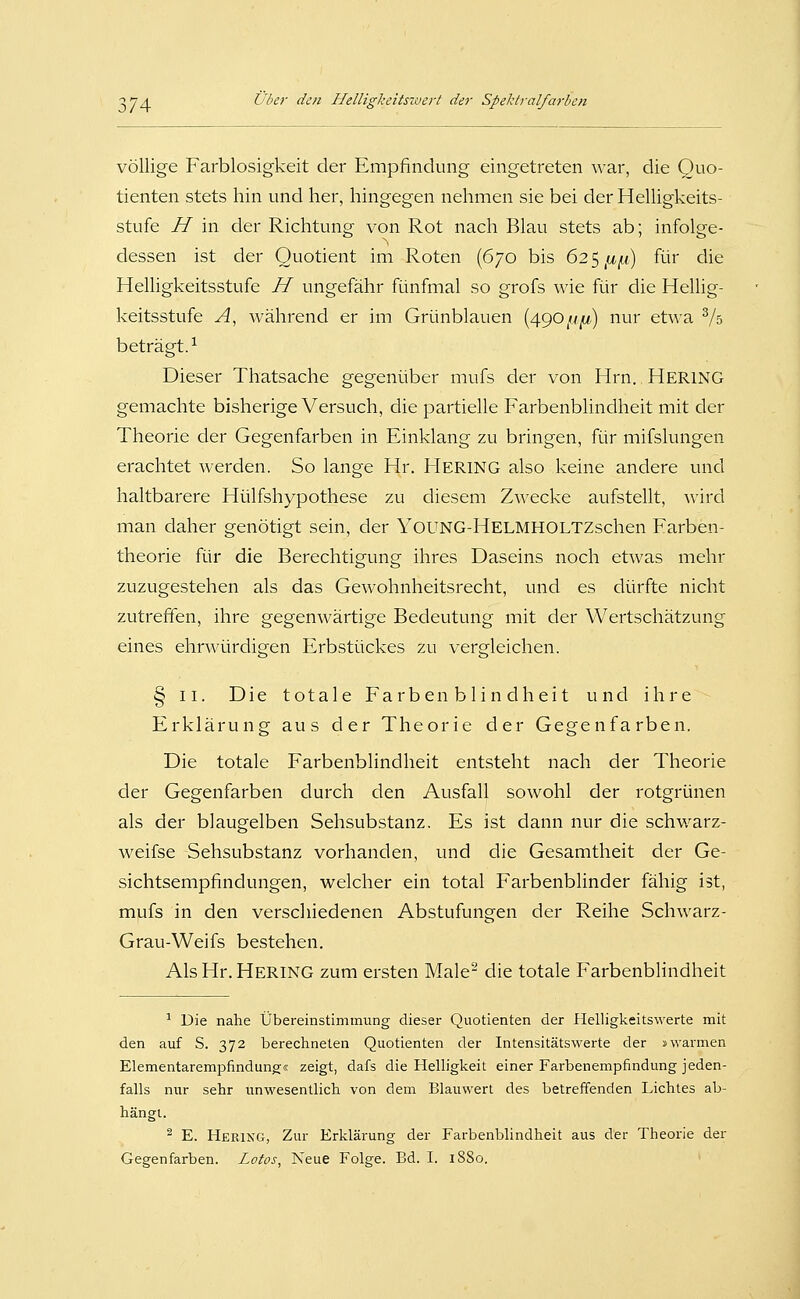 völlige Farblosigkeit der Empfindung eingetreten war, die Quo- tienten stets hin und her, hingegen nehmen sie bei der Helligkeits- stufe H in der Richtung von Rot nach Blau stets ab; infolge- dessen ist der Quotient im Roten (670 bis 625 ^a^w) für die Helligkeitsstufe H ungefähr fünfmal so grofs wie für die Hellig- keitsstufe A, während er im Grünblauen (490//|U,) nur etwa Vs beträgt.^ Dieser Thatsache gegenüber mufs der von Hrn. HERING gemachte bisherige Versuch, die partielle Farbenblindheit mit der Theorie der Gegenfarben in Einklang zu bringen, für mifslungen erachtet werden. So lange Hr. Hering also keine andere und haltbarere Hülfshypothese zu diesem Zwecke aufstellt, wird man daher genötigt sein, der YoUNG-HELMHOLTZschen Farben- theorie für die Berechtigung ihres Daseins noch etwas mehr zuzugestehen als das Gewohnheitsrecht, und es dürfte nicht zutreffen, ihre gegenwärtige Bedeutung mit der Wertschätzung eines ehrwürdigen Erbstückes zu vergleichen. § II. Die totale Farbenblindheit und ihre Erklärung aus der Theorie der Gegenfarben. Die totale Farbenblindheit entsteht nach der Theorie der Gegenfarben durch den Ausfall sowohl der rotgrünen als der blaugelben Sehsubstanz. Es ist dann nur die schwarz- weifse Sehsubstanz vorhanden, und die Gesamtheit der Ge- sichtsempfindungen, welcher ein total FarbenbHnder fähig ist, mufs in den verscliiedenen Abstufungen der Reihe Schwarz- Grau-Weifs bestehen. Als Hr. Hering zum ersten Male- die totale Farbenblindheit ^ Die nahe Übereinstimmung dieser Quotienten der Helligkeitswerte mit den auf S. 372 berechneten Quotienten der Intensitätswerte der »warmen ElementaremiDfindung« zeigt, dafs die Helligkeit einer Farbenempfindung jeden- falls nur sehr unwesentlich von dem Blauwert des betreffenden Lichtes ab- hängt. ^ E. Hering, Zur Erklärung der Farbenblindheit aus der Theorie der