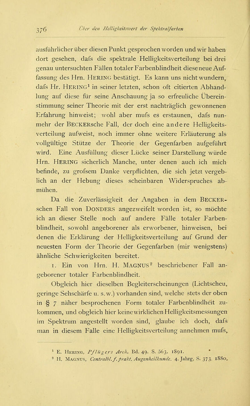 ausführlicher über diesen Punkt gesprochen worden und wir haben dort gesehen, dafs die spektrale Helligkeitsverteilung bei drei genau untersuchten Fällen totaler Farbenblindheit dieseneue Auf- fassung des Hrn. Hering bestätigt. Es kann uns nicht wundern, dafs Hr. HERING^ in seiner letzten, schon oft citierten Abhand= lung auf diese für seine Anschauung ja so erfreuliche Überein- stimmung seiner Theorie mit der erst nachträglich gewonnenen Erfahrung hinweist; wohl aber mufs es erstaunen, dafs nun- mehr der BECKERsche Fall, der doch eine andere Helligkeits- verteilung aufweist, noch immer ohne weitere Erläuterung als vollgültige Stütze der Theorie der Gegenfarben aufgeführt wird. Eine Ausfüllung dieser Lücke seiner Darstellung würde Hrn. Hering sicherlich Manche, unter denen auch ich mich befinde, zu grofsem Danke verpflichten, die sich jetzt vergeb- lich an der Hebung dieses scheinbaren Widerspruches ab- mühen. Da die Zuverlässigkeit der Angaben in dem Becker- schen Fall von DONDERS angezweifelt worden ist, so möchte ich an dieser Stelle noch auf andere Fälle totaler Farben- bHndheit, sowohl angeborener als erworbener, hinweisen, bef denen die Erklärung der Helligkeitsverteilung auf Grund der neuesten Form der Theorie der Gegenfarben (mir wenigstens) ähnliche Schwierigkeiten bereitet. I. Ein von Hrn. H. MAGNUS^ beschriebener Fall an- geborener totaler Farbenblindheit. Obgleich hier dieselben Begleiterscheinungen (Lichtscheu, geringe Sehschärfe u. s.w.) vorhanden sind, welche stets der oben in § 7 näher besprochenen Form totaler Farbenblindheit zu- kommen, und obgleich hier keine wirklichen Helligkeitsmessungen im Spektrum angestellt worden sind, glaube ich doch, dafs man in diesem Falle eine Helligkeitsverteilung annehmen mufs. ^ E. Hering, Pflügers Arch. Bd. 49. S. .363. 1891. '