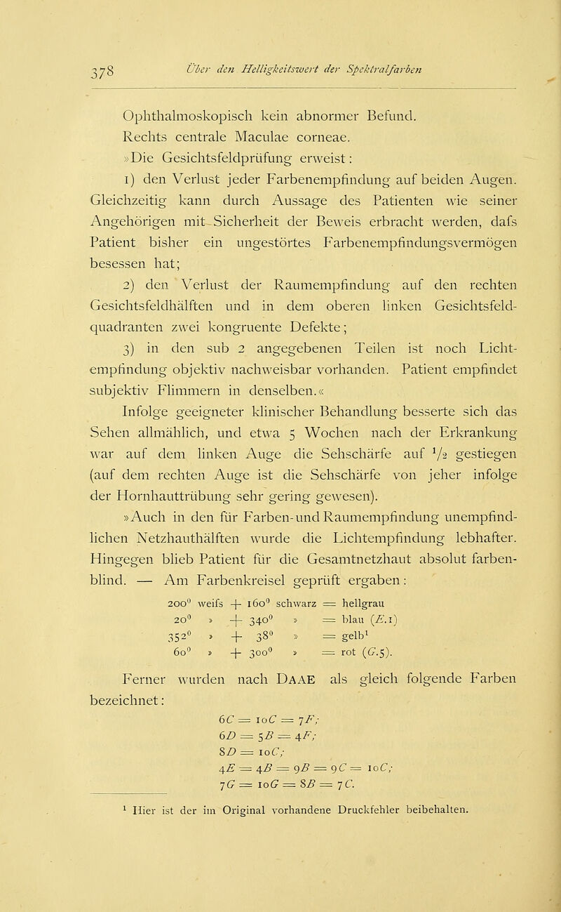 Ophthalmoskopisch kein abnormer Befund. Rechts centrale Maculae corneae. »Die Gesichtsfelclprüfung erweist: i) den Verlust jeder Farbenempfindung auf beiden Augen. Gleichzeitig kann durch Aussage des Patienten wie seiner Angehörigen mit Sicherheit der Beweis erbracht Averden, dafs Patient bisher ein ungestörtes Farbenempfindungsvermögen besessen hat; 2) den Verlust der Raumempfindung auf den rechten Gesichtsfeldhälften und in dem oberen linken Gesichtsfeld- quadranten zwei kongruente Defekte; 3) in den sub 2 angegebenen Teilen ist noch Licht- empfindung objektiv nachweisbar vorhanden. Patient empfindet subjektiv Flimmern in denselben.« Infolge geeigneter klinischer Behandlung besserte sich das Sehen allmählich, und etwa 5 Wochen nach der Erkrankung war auf dem linken Auge die Sehschärfe auf V2 gestiegen (auf dem rechten Auge ist die Sehschärfe von jeher infolge der Hornhauttrübung sehr gering gewesen). »Auch in den für Farben-und Raumempfindung unempfind- lichen Netzhauthälften wurde die Lichtempfindung lebhafter. Hingegen blieb Patient für die Gesamtnetzhaut absolut farben- blind. — Am Farbenkreisel geprüft ergaben: 200 weifs -[- 160 schwarz ■=^ hellgrau 20 » -|- 340 » ::^ blau (Ä'. l) 352° , -f 380 » = gelbi 60° » -\- 300'' s = rot {_G.$). Ferner wurden nach Daae als gleich folgende Farben bezeichnet: 6C = loC = ^F; 6D = sB = aF; SZ? = loC; /\.E = 4^ = gZ? ;= 9C = loC/ ^0= \oG = SB =-]€. ^ Hier ist der im Original vorhandene Druckfehler beibehalten.