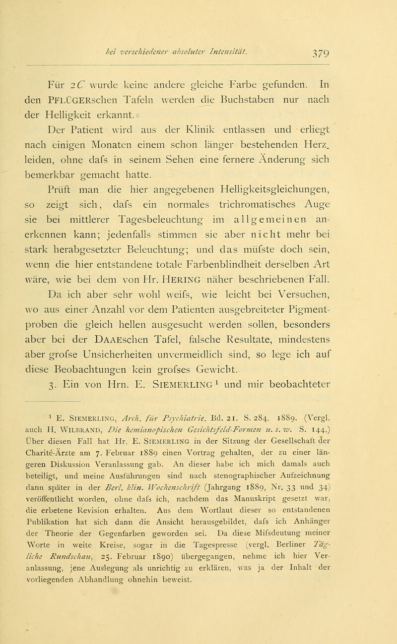 Für 2C Avurde keine andere gleiche Farbe gefunden. In den PFLÜGERschen Tafeln \\erden die Buchstaben nur nach der Helligkeit erkannt.;: Der Patient wird aus der Klinik entlassen und erliegt nach einigen Monaten einem schon länger bestehenden Herz, leiden, ohne dafs in seinem Sehen eine fernere Änderung sich bemerkbar gemacht hatte. Prüft man die hier angegebenen Helligkeitsgleichungen, so zeigt sich, dafs ein normales trichromatisches Auge sie bei mittlerer Tagesbeleuchtung im allgemeinen an- erkennen kann; jedenfalls stimmen sie aber nicht mehr bei stark herabgesetzter Beleuchtung; und das müfste doch sein, wQxyix die hier entstandene totale Farbenblindheit derselben Art wäre, wie bei dem von Hr. HERING näher beschriebenen Fall. Da ich aber sehr wohl weifs, wie leicht bei Versuchen, wo aus einer Anzahl vor dem Patienten ausgebreiteter Pigment- proben die gleich hellen ausgesucht werden sollen, besonders aber bei der DAAEschen Tafel, falsche Resultate, mindestens aber grofse Unsicherheiten unvermeidlich sind, so lege ich auf diese Beobachtungen kein grofses Gewicht. 3. Ein von Hrn. E. SiEMERLiNG ^ und mir beobachteter ^ E. SiEMERLiNG, Arch. für PsycJiiatrie. Bd. 21. S. 2S4. 18S9. (Vergl. auch H. WiLBRAND, Die hemianopischen Gesichtsfeld-Formen ii. s. w. S. 144.) Über diesen Fall hat Hr. E. Siemerling in der Sitzung der Gesellschaft der Charite-Ärzte am 7. Februar 1889 einen Vortrag gehalten, der zu einer län- geren Diskussion Veranlassung gab. An dieser habe ich mich damals auch beteiligt, und meine Ausführungen sind nach stenographischer Aufzeichnung dann später in der Berl. kliti. Wochenschrift (Jahrgang 1889, Nr. 33 und 34) veröffentlicht worden, ohne dafs ich, nachdem das Manuskript gesetzt war, die erbetene Revision erhalten. Aus dem Wortlaut dieser so entstandenen Publikation hat sich dann die Ansicht herausgebildet, dafs ich Anhänger der Theorie der Gegenfarben geworden sei. Da diese Mifsdeutung meiner Worte in weite Kreise, sogar in die Tagespresse i^vergl. Berliner Täg- liche Ru7tdschaji, 25. Februar 1890) übergegangen, nehme ich hier Ver- anlassung, jene Auslegung als unrichtig zu erklären, \\as ja der Inhalt der vorliegenden Abhandlung ohnehin beweist.