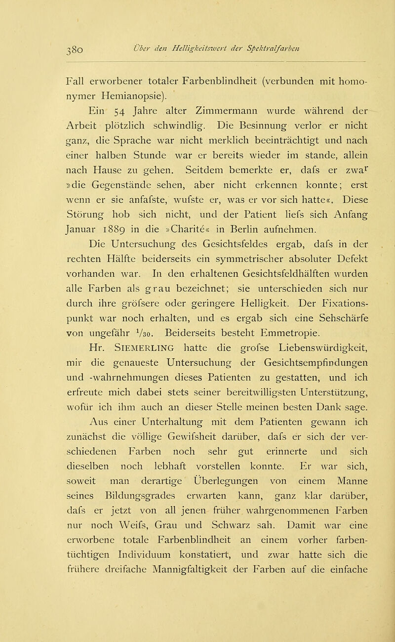 Fall erworbener totaler Farbenblindheit (verbunden mit homo- nymer Hemianopsie). Ein 54 Jahre alter Zimmermann wurde während der Arbeit plötzlich schwindlig. Die Besinnung verlor er nicht ganz, die Sprache war nicht merklich beeinträchtigt und nach einer halben Stunde war er bereits wieder im stände, allein nach Hause zu gehen. Seitdem bemerkte er, dafs er zwa^^ »die Gegenstände sehen, aber nicht erkennen konnte; erst wenn er sie anfafste, wufste er, was er vor sich hatte«. Diese Störung hob sich nicht, und der Patient Hefs sich Anfang Januar 1889 in die »Charite« in Berlin aufnehmen. Die Untersuchung des Gesichtsfeldes ergab, dafs in der rechten Hälfte beiderseits ein symmetrischer absoluter Defekt vorhanden war. In den erhaltenen Gesichtsfeldhälften wurden alle Farben als grau bezeichnet; sie unterschieden sich nur durch ihre gröfsere oder geringere Helligkeit. Der P'ixations- punkt war noch erhalten, und es ergab sich eine Sehschärfe von ungefähr Vso. Beiderseits besteht Emmetropie. Hr. SiEMERLTNG hatte die grofse Liebenswürdigkeit, mir die genaueste Untersuchung der Gesichtsempfindungen und -Wahrnehmungen dieses Patienten zu gestatten, und ich erfreute mich dabei stets seiner bereitwilligsten Unterstützung, wofür ich ihm auch an dieser Stelle meinen besten Dank sage. Aus einer Unterhaltung mit dem Patienten gewann ich zunächst die völlige Gewifsheit darüber, dafs er sich der ver- schiedenen Farben noch sehr gut erinnerte und sich dieselben noch lebhaft vorstellen konnte. Er war sich, soweit man derartige Überlegungen von einem Manne seines Bildungsgrades erwarten kann, ganz klar darüber, dafs er jetzt von all jenen früher wahrgenommenen Farben nur noch Weifs, Grau und Schwarz sah. Damit war eine erworbene totale Farbenblindheit an einem vorher farben- tüchtigen Individuum konstatiert, und zwar hatte sich die frühere dreifache Mannigfaltigkeit der Farben auf die einfache