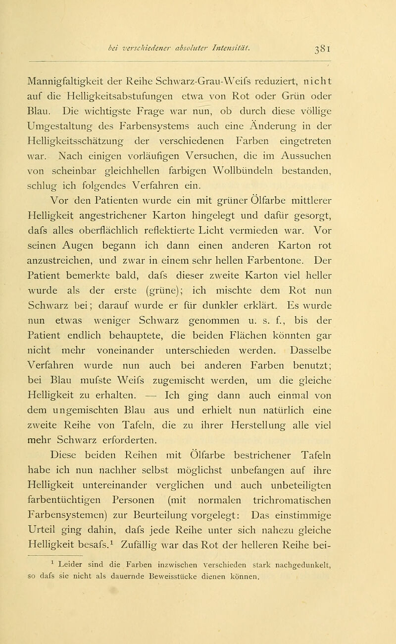 Mannigfaltigkeit der Reihe Schwarz-Grau-Weifs reduziert, nicht auf die HelHgkeitsabstufungen etwa von Rot oder Grün oder Blau. Die wichtigste Frage war nun, ob durch diese völlige Umgestaltung des Farbensystems auch eine Änderung in der Helligkeitsschätzung der verschiedenen Farben eingetreten war. Nach einigen vorläufigen Versuchen, die im Aussuchen von scheinbar gleichhellen farbigen Wollbündeln bestanden, schlug ich folgendes Verfahren ein. Vor den Patienten wurde ein mit grüner Ölfarbe mittlerer Helligkeit angestrichener Karton hingelegt und dafür gesorgt, dafs alles oberflächlich reflektierte Licht vermieden war. Vor seinen Augen begann ich dann einen anderen Karton rot anzustreichen, und zwar in einem sehr hellen Farbentone. Der Patient bemerkte bald, dafs dieser zweite Karton viel heller wurde als der erste (grüne); ich mischte dem Rot nan Schwarz bei; darauf wurde er für dunkler erklärt. Es wurde nun etwas weniger Schwarz genommen u. s. f., bis der Patient endlich behauptete, die beiden Flächen könnten gar nicht mehr voneinander unterschieden werden. Dasselbe Verfahren wurde nun auch bei anderen Farben benutzt; bei Blau mufste Weifs zugemischt werden, um die gleiche Helligkeit zu erhalten. — Ich ging dann auch einmal von dem ungemischten Blau aus und erhielt nun natürlich eine zweite Reihe von Tafeln, die zu ihrer Herstellung alle viel mehr Schwarz erforderten. Diese beiden Reihen mit Ölfarbe bestrichener Tafeln habe ich nun nachher selbst möglichst unbefangen auf ihre Helligkeit untereinander verglichen und auch unbeteiligten farbentüchtigen Personen (mit normalen trichromatischen Farbensystemen) zur Beurteilung vorgelegt: Das einstimmige Urteil ging dahin, dafs jede Reihe unter sich nahezu gleiche Helligkeit besafs.^ Zufällig war das Rot der helleren Reihe bei- ^ Leider sind die Farben inzwischen verschieden stark nachgedunkelt, so dafs sie nicht als dauernde Beweisstücke dienen können.