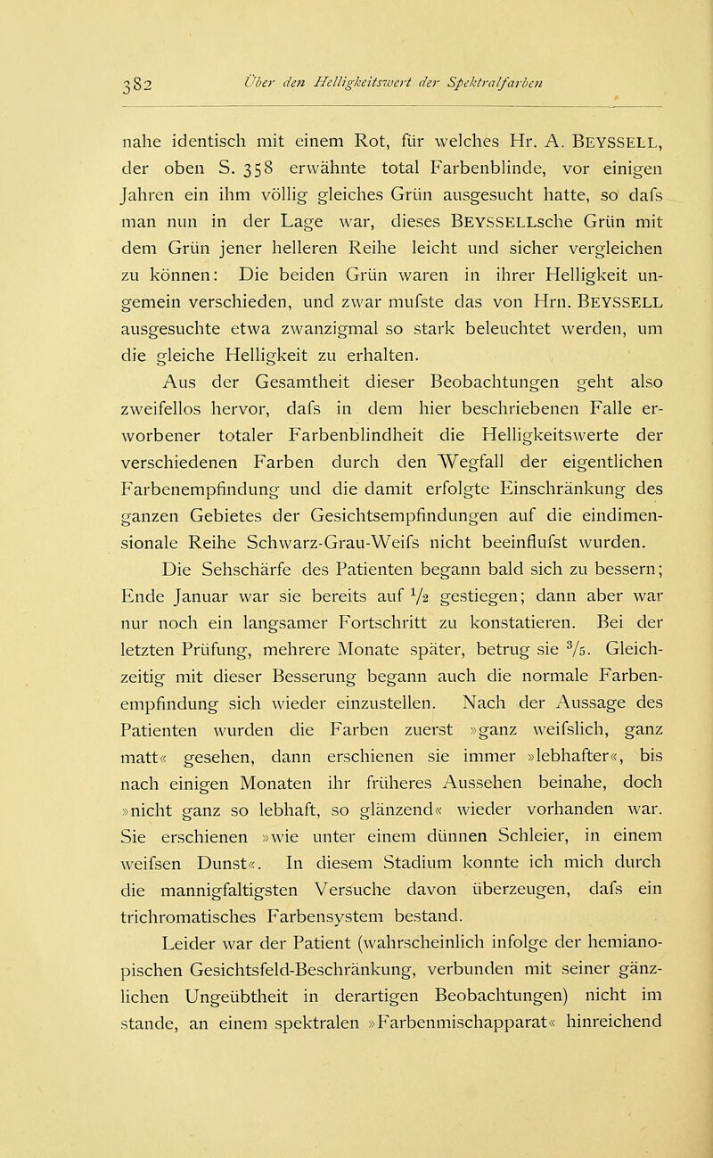 nahe identisch mit einem Rot, für welches Hr. A. Beyssell, der oben S. 358 erwähnte total Farbenblinde, vor einigen Jahren ein ihm völlig gleiches Grün ausgesucht hatte, so' dafs man nun in der Lage war, dieses BEYSSELLsche Grün mit dem Grün jener helleren Reihe leicht und sicher vergleichen zu können: Die beiden Grün waren in ihrer Helligkeit un- gemein verschieden, und zwar mufste das von Hrn. Beyssell ausgesuchte etwa zwanzigmal so stark beleuchtet werden, um die gleiche Helligkeit zu erhalten. Aus der Gesamtheit dieser Beobachtungen geht also zweifellos hervor, dafs in dem hier beschriebenen Falle er- worbener totaler Farbenblindheit die Helligkeitswerte der verschiedenen Farben durch den Wegfall der eigentlichen Farbenempfindung und die damit erfolgte Einschränkung des ganzen Gebietes der Gesichtsempfindungen auf die eindimen- sionale Reihe Schwarz-Grau-Weifs nicht beeinflufst wurden. Die Sehschärfe des Patienten begann bald sich zu bessern; Ende Januar war sie bereits auf V2 gestiegen; dann aber war nur noch ein langsamer Fortschritt zu konstatieren. Bei der letzten Prüfung, mehrere Monate später, betrug sie Vs- Gleich- zeitig mit dieser Besserung begann auch die normale Farben- empfindung sich wieder einzustellen. Nach der Aussage des Patienten wurden die Farben zuerst »ganz weifslich, ganz matt« gesehen, dann erschienen sie immer »lebhafter«, bis nach einigen Monaten ihr früheres Aussehen beinahe, doch »nicht cranz so lebhaft, so glänzend« wieder vorhanden war. Sie erschienen »wie unter einem dünnen Schleier, in einem weifsen Dunst«. In diesem Stadium konnte ich mich durch die mannigfaltigsten Versuche davon überzeugen, dafs ein trichromatisches Farbensystem bestand. Leider war der Patient (wahrscheinlich infolge der hemiano- pischen Gesichtsfeld-Beschränkung, verbunden mit seiner gänz- lichen Ungeübtheit in derartigen Beobachtungen) nicht im Stande, an einem spektralen »Farbenmischapparat« hinreichend