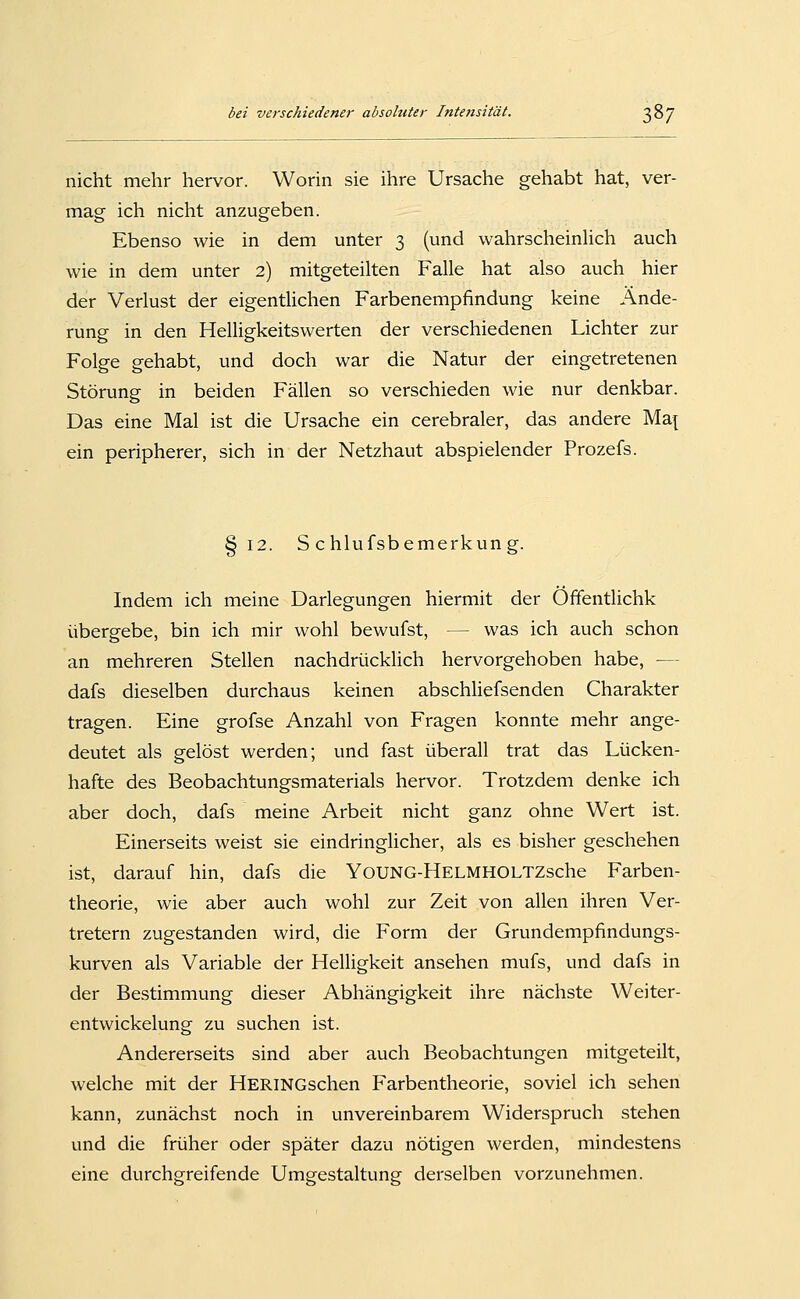 nicht mehr hervor. Worin sie ihre Ursache gehabt hat, ver- mag ich nicht anzugeben. Ebenso wie in dem unter 3 (und wahrscheinhch auch wie in dem unter 2) mitgeteilten Falle hat also auch hier der Verlust der eigentlichen Farbenempfindung keine Ände- rung in den Helligkeitswerten der verschiedenen Lichter zur Folge gehabt, und doch war die Natur der eingetretenen Störung in beiden Fällen so verschieden wie nur denkbar. Das eine Mal ist die Ursache ein cerebraler, das andere Ma[ ein peripherer, sich in der Netzhaut abspielender Prozefs. §12. S chlufsbemerkung. Indem ich meine Darlegungen hiermit der Offentlichk übergebe, bin ich mir wohl bewufst, — was ich auch schon an mehreren Stellen nachdrücklich hervorgehoben habe, — dafs dieselben durchaus keinen abschUefsenden Charakter tragen. Eine grofse Anzahl von Fragen konnte mehr ange- deutet als gelöst werden; und fast überall trat das Lücken- hafte des Beobachtungsmaterials hervor. Trotzdem denke ich aber doch, dafs meine Arbeit nicht ganz ohne Wert ist. Einerseits weist sie eindringlicher, als es bisher geschehen ist, darauf hin, dafs die YoUNG-HELMHOLTZsche Farben- theorie, wie aber auch wohl zur Zeit von allen ihren Ver- tretern zugestanden wird, die Form der Grundempfindungs- kurven als Variable der Helligkeit ansehen mufs, und dafs in der Bestimmung dieser Abhängigkeit ihre nächste Weiter- entwickelung zu suchen ist. Andererseits sind aber auch Beobachtungen mitgeteilt, welche mit der HERiNGschen Farbentheorie, soviel ich sehen kann, zunächst noch in unvereinbarem Widerspruch stehen und die früher oder später dazu nötigen werden, mindestens eine durchgreifende Umeestaltune derselben vorzunehmen.