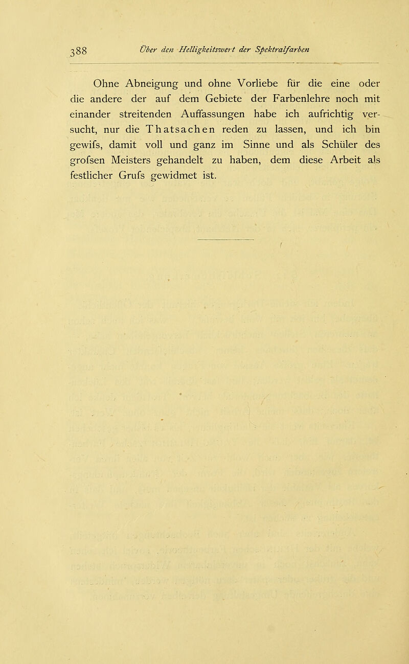 Ohne Abneigung und ohne Vorliebe für die eine oder die andere der auf dem Gebiete der Farbenlehre noch mit einander streitenden Auffassungen habe ich aufrichtig ver- sucht, nur die Thatsachen reden zu lassen, und ich bin gewifs, damit voll und ganz im Sinne und als Schüler des grofsen Meisters gehandelt zu haben, dem diese Arbeit als festlicher Grufs gewidmet ist.