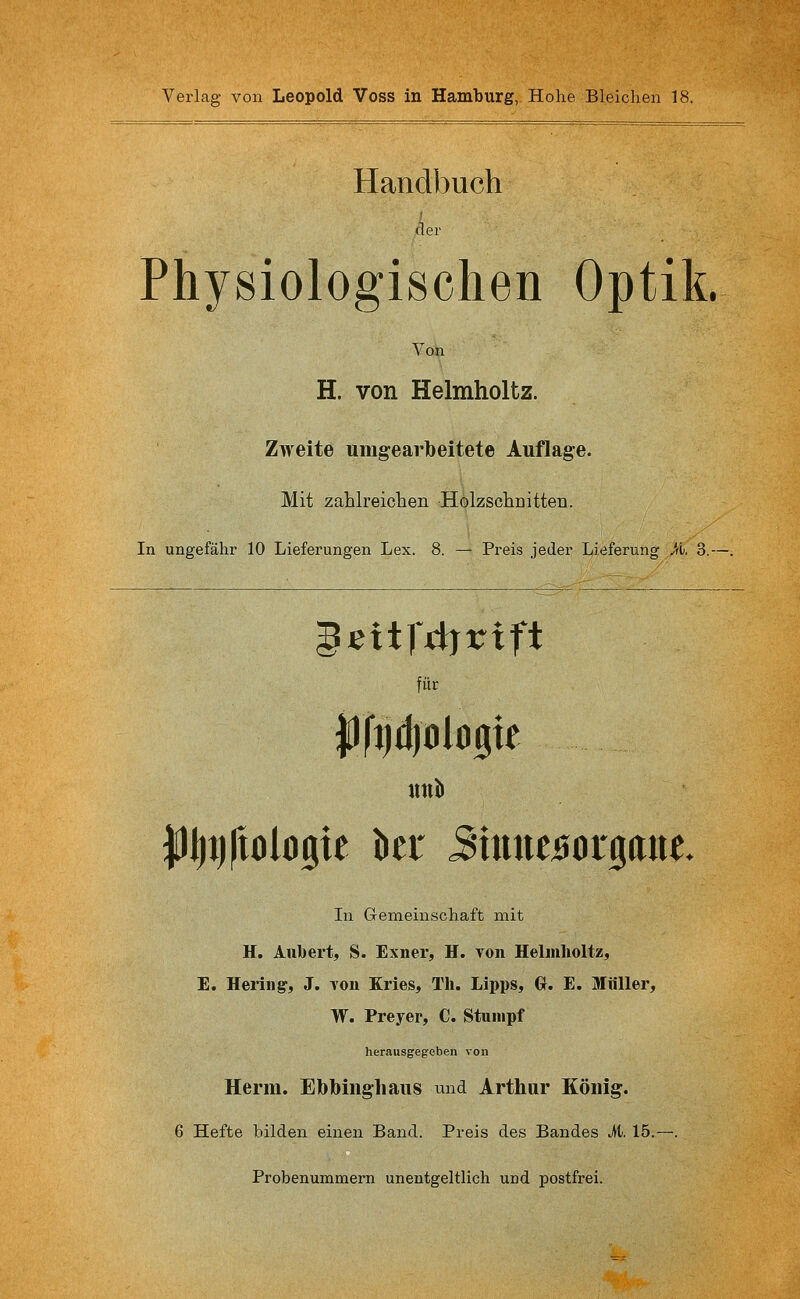 Handbuch der Physiologischen Optik. Von H. von Helmholtz. Zweite umgearlbeitete Auflage. Mit zahlreichen Holzschnitten. In ungefähr 10 Lieferungen Lex. 8. — Preis jeder Lieferung Ji^i. 3.-- • eitfiijrift für UllJl In Gemeinschaft mit H. Aubert, S. Exner, H. von Helmholtz, E. Hering, J. von Kries, Th. Lipps, Gt. E. Müller, W. Preyer, C. Stumpf herausgegeben von Herrn. Ebbingliaus und Arthur König. 6 Hefte bilden einen Band. Preis des Bandes it. 15.- Probenummern unentgeltlich und postfrei.