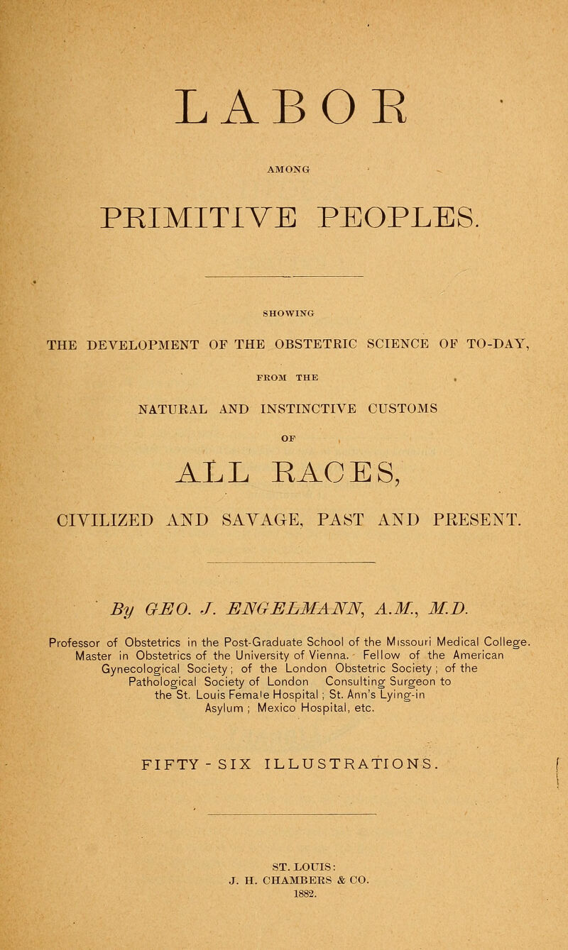 LABOE PRIMITIVE PEOPLES. THE DEVELOPMENT OF THE OBSTETRIC SCIENCE OF TO-DAY, FEOM THE NATUKAL AND INSTINCTIVE CUSTOMS OF ALL RACES, CIVILIZED AND SAYAGE, PAST AND PRESENT. By GEO. J. ENGELMANN, A.M., M.D. Professor of Obstetrics in tlie Post-Graduate School of the Missouri Medical College, Master in Obstetrics of the University of Vienna. Fellow of the American Gynecological Society; of the London Obstetric Society; of the Pathological Society of London Consulting Surgeon to the St. Louis Female Hospital ; St. Ann's Lying-in Asylum ; Mexico Hospital, etc. FIFTY- SIX ILLUSTRATIONS. ST. LOUIS: J. H. CHAMBERS & CO. 1882.