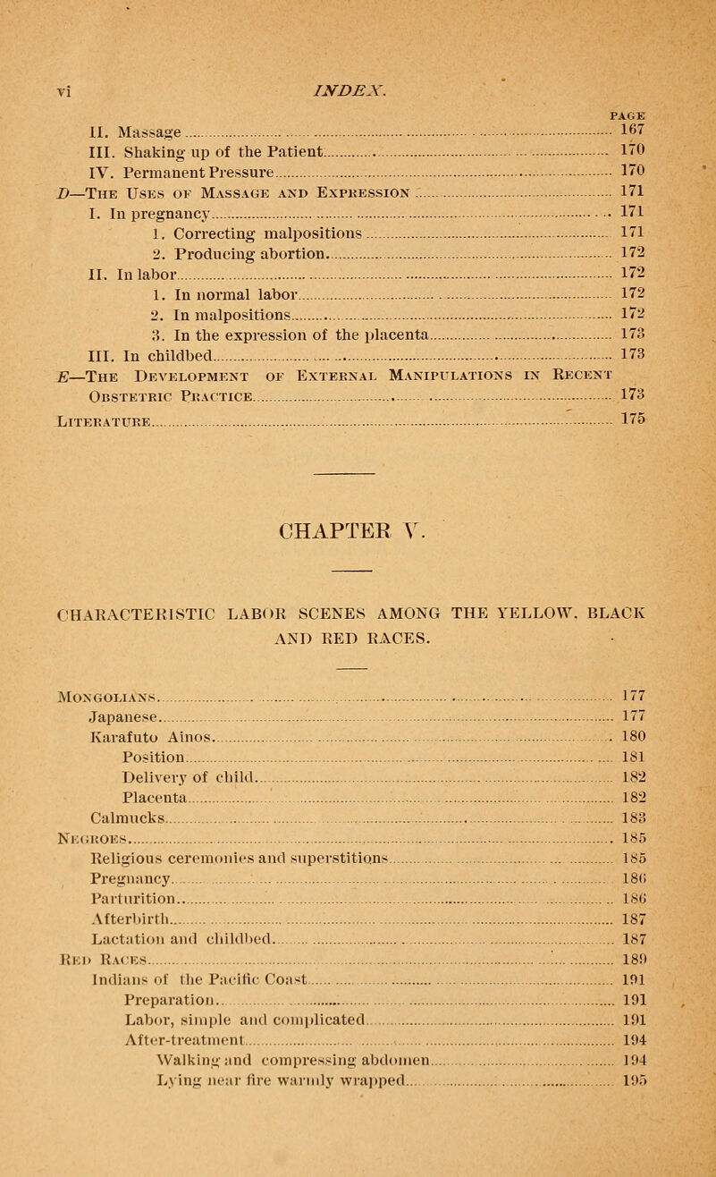 PAGE n. Massage 167 III. Shaking up of the Patient 170 IV. Permanent Pressure 170 J)—The Uses of Massage and Expkession 171 I. In pregnancy 171 1. Correcting malpositions 171 2. Producing abortion. 172 II. In labor 172 1. In normal labor 172 2. In malpositions 172 8. In the expression of the placenta 173 III. In childbed 173 E—The Development of External Manipulations in Recent Obstetric Practice 173 Literature 175 CHAPTER Y. CHARACTERISTIC LABOR SCENES AMONG THE YELLOW. BLACK AND RED RACES. Mongolians 177 Japanese 177 Karafuto Ainos 180 Position 181 Delivery of child 182 Placenta 182 Calraucks .'. 183 Ne(;i<oes 185 Religious ceremonies and superstitions 185 Pregnancy 18(1 Parturition 186 Afterbirth 187 Lactation and child))ed. 187 Rei> Racks 18!) Indians of the Pacific Coast lf)l Preparation.. 191 Labor, simple and complicated 191 After-treatment - 194 Walking and compressing abdomen 194 Lying near fire warmly wrajtped 195