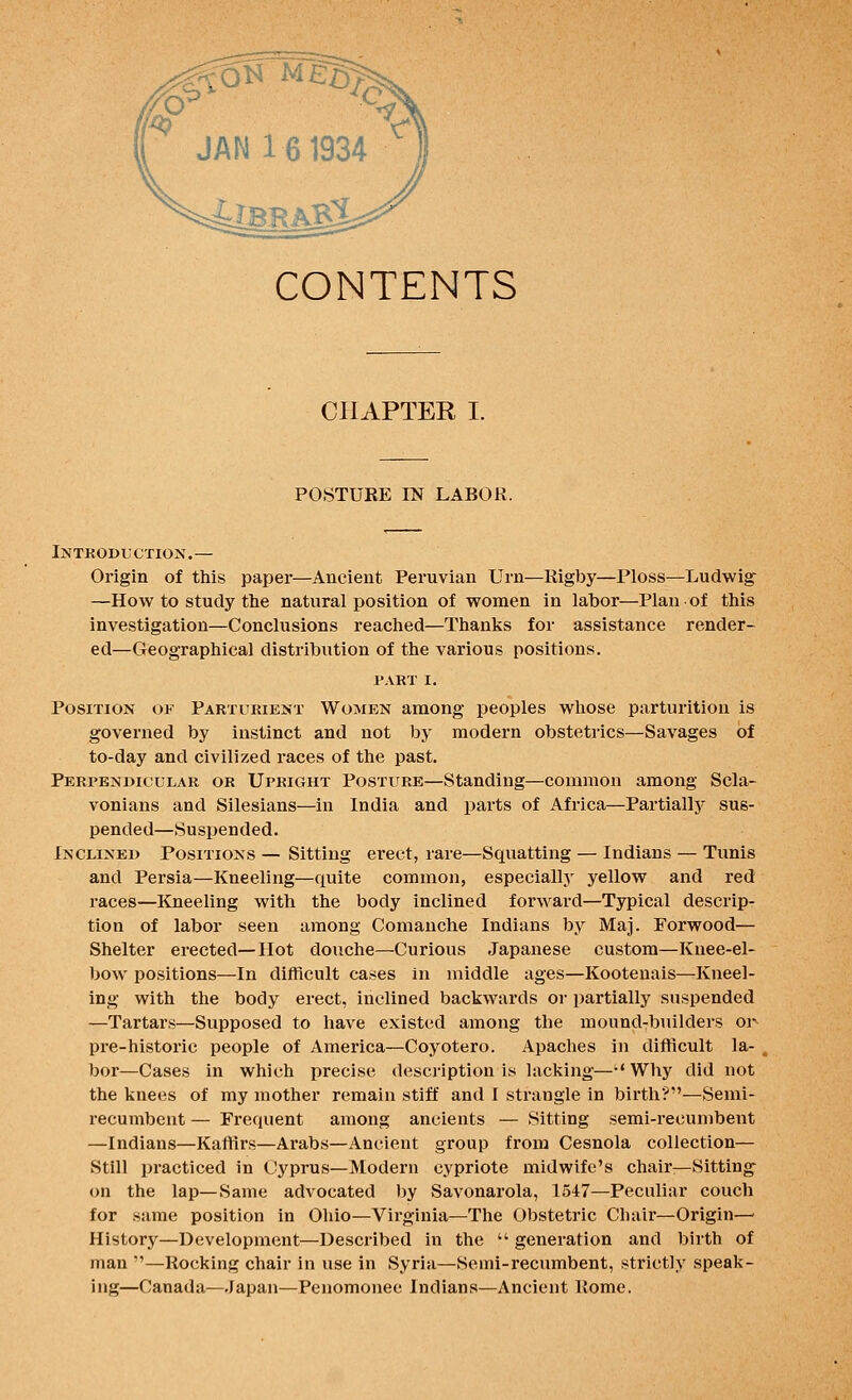 CONTENTS CPIAPTER I. POSTURE m LABOR. Introduction.— Origin of this paper—Ancient Peruvian Urn—Rigby—Ploss—Ludwig —How to study the natural position of women in labor—Plan of this investigation—Conclusions reached—Thanks for assistance render- ed—Geographical distribution of the various positions. PART I. Position of Parturient Women among peoples whose parturition is governed by instinct and not by modern obstetrics—Savages of to-day and civilized races of the past. Perpendicular or Upright Posture—Standing—common among Scla- vonians and Silesians—in India and parts of Africa—Partially sus- pended—Suspended. Inclined Positions — Sitting erect, rare—Squatting — Indians — Tunis and Persia—Kneeling—quite common, especially yellow and red races—Kneeling with the body inclined forward—Typical descrip- tion of labor seen among Comanche Indians by Maj. Forwood— Shelter erected—Hot douche—Curious Japanese custom—Knee-el- bow positions—In difficult ca^es in middle ages—Kootenais—Kneel- ing with the body erect, inclined backwards or partially suspended —Tartars—Supposed to have existed among the mound7builders or pre-historic people of America—Coyotero. Apaches in difficult la- bor—Cases in which precise description is lacking—Why did not the knees of my mother remain stiff and 1 strangle in birth?—Semi- recumbent — Frequent among ancients — Sitting semi-recumbent —Indians—KatHrs—Arabs—Ancient group from Cesnola collection— Still practiced in Cyprus—Modern Cypriote midwife's chair—Sitting^ on the lap—Same advocated by Savonarola, 1547—Peculiar couch for same position in Ohio—Virginia—The Obstetric Chair—Origin—■ History—Development—Described in the  generation and birth of man —Rocking chair in use in Syria—Semi-recumbent, strictly speak- ing—Canada—Japan—Penomonee Indians—Ancient Rome.