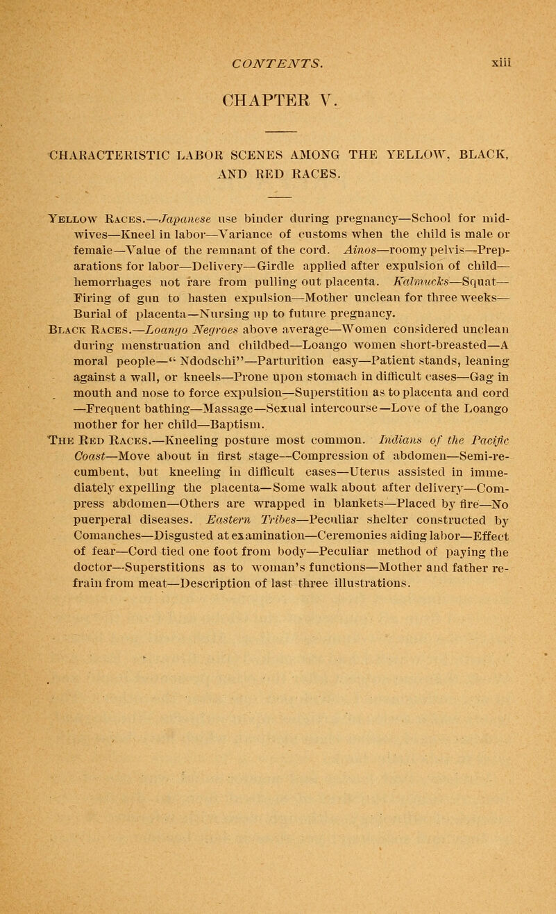 CHAPTER V. CHARACTERISTIC LABOR SCENES AMONG THE YELLOW, BLACK, AND RED RACES. Yellow Races.—Japanese use binder during pregnancy—School for mid- wives—Kneel in labor—Variance of customs when the child is male or female—Value of the remnant of the cord. Ainos—roomy pelvis—Prep- arations for labor—Delivery—Girdle applied after expulsion of child— hemorrhages not rare from pulling out placenta. Kalmucks—Squat— Firing of gun to hasten expulsion—^Mother unclean for three weeks— Burial of placenta—Nursing up to future pregnancy. Black Races.—Loango Negroes above average—Women considered unclean during menstruation and childbed—Loango women short-breasted—A moral people— Ndodschi—Parturition easy—Patient stands, leaning against a wall, or kneels—Prone upon stomach in difficult cases—Gag in mouth and nose to force expulsion—Superstition as to placenta and cord —Frequent bathing—Massage—Sexual intercourse—Love of the Loango mother for her child—Baptism. The Ked Races.—Kneeling posture most common. Indians of the Pacific Coast—Move about in first stage—Compression of abdomen—Semi-re- cumbent, hut kneeling in difficult cases—Uterus assisted in imme- diatelj' expelling the placenta—Some walk about after delivery—Com- press abdomen—Others are wrapped in blankets—Placed by fire—No puerperal diseases. Eastern Tribes—Peculiar shelter constructed by Comanches—Disgusted at examination—Ceremonies aiding labor—Effect of fear—Cord tied one foot from body—Peculiar method of paying the doctor—Superstitions as to woman's functions—Mother and father re- frain from meat—Description of last three illustrations.