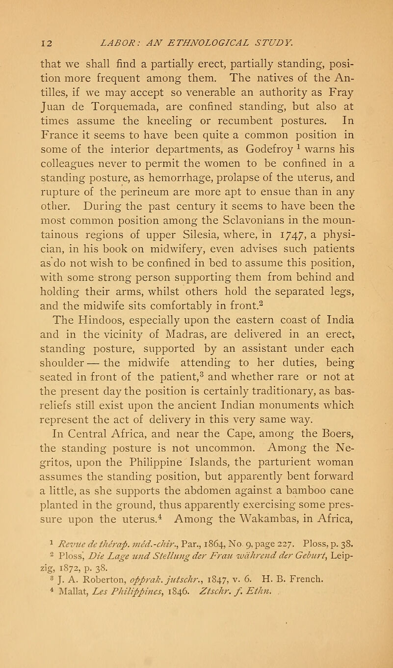 that we shall find a partially erect, partially standing, posi- tion more frequent among them. The natives of the An- tilles, if we may accept so venerable an authority as Fray Juan de Torquemada, are confined standing, but also at times assume the kneeling or recumbent postures. In France it seems to have been quite a common position in some of the interior departments, as Godefroy ^ warns his colleagues never to permit the women to be confined in a standing posture, as hemorrhage, prolapse of the uterus, and rupture of the perineum are more apt to ensue than in any other. During the past century it seems to have been the most common position among the Sclavonians in the moun- tainous regions of upper Silesia, where, in 1747, a physi- cian, in his book on midwifery, even advises such patients as do not wish to be confined in bed to assume this position, with some strong person supporting them from behind and holding their arms, whilst others hold the separated legs, and the midwife sits comfortably in front.'^ The Hindoos, especially upon the eastern coast of India and in the vicinity of Madras, are delivered in an erect, standing posture, supported by an assistant under each shoulder — the midwife attending to her duties, being seated in front of the patient,^ and whether rare or not at the present day the position is certainly traditionary, as bas- reliefs still exist upon the ancient Indian monuments which represent the act of delivery in this very same way. In Central Africa, and near the Cape, among the Boers, the standing posture is not uncommon. Among the Ne- gritos, upon the Philippine Islands, the parturient woman assumes the standing position, but apparently bent forward a little, as she supports the abdomen against a bamboo cane planted in the ground, thus apparently exercising some pres- sure upon the uterus.* Among the Wakambas, in Africa, 1 Revue de therap. jne'd.-cJiir., Par., 1864, No. 9, page 227. Ploss, p. 38. 2 Ploss', Die Lage tind Stellung der Frau zviihrend der Cebttrt, Leip- zig, 1872, p. 38. 8 J. A. Roberton, opp)-ak.jtitschr., 1847, v. 6. H. B. French. * MzMzX., Les Philippmes, \%J\.(). Ztschr. f. Ethn. .