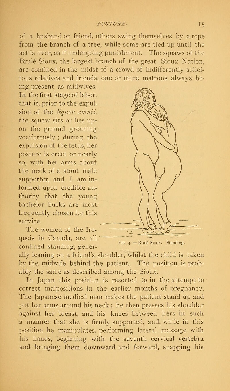 of a husband or friend, others swing themselves by a rope from the branch of a tree, while some are tied up until the act is over, as if undergoing punishment. The squaws of the Brule Sioux, the largest branch of the great Sioux Nation, are confined in the midst of a crowd of indifferently solici- tous relatives and friends, one or more matrons always be- ing present as midwives. In the first stage of labor, that is, prior to the expul- sion of the liquor amnii, the squaw sits or lies up- on the ground groaning vociferously ; during the expulsion of the fetus, her posture is erect or nearly so, with her arms about the neck of a stout male supporter, and I am in- formed upon credible au- thority that the young bachelor bucks are most, frequently chosen for this service. The women of the Iro- quois in Canada, are all confined standing, gener- ally leaning on a friend's shoulder, whilst the child is taken by the midwife behind the patient. The position is prob- ably the same as described among the Sioux. In Japan this position is resorted to in the attempt to correct malpositions in the earlier months of pregnancy. The Japanese medical man makes the patient stand up and put her arms around his neck ; he then presses his shoulder against her breast, and his knees between hers in such a manner that she is firmly supported, and, while in this position he manipulates, performing lateral massage with his hands, beginning with the seventh cervical vertebra and bringing them downward and forward, snapping his Fig. 4. — Brule Sioux. Standing.